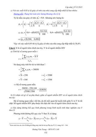 Cập nhật_07/12/2015
Hoàng Văn Trọng – 0974.971.149
132
c) Với xác suất 0,95 tỷ lệ giày cỡ nhỏ của nhà cung cấp thấp nhất là bao nhiêu:
Hướng dẫn: Dạng bài toán ước lượng khoảng cho tỷ lệ.
Tỷ lệ mẫu của giày cỡ nhỏ 0,4p*
4  . Khoảng ước lượng là:







 















n
)p(1p
2
α
up;
n
)p(1p
2
α
upp
*
4
*
4*
4
*
4
*
4*
44
     








100
6,0.4,0
0,025u4,0;
100
6,0.4,0
0,025u4,0p4
  496,0;304,0p4 
Vậy với xác suất 0,95 thì tỷ lệ giày cỡ nhỏ của nhà cung cấp thấp nhất là 30,4%
Câu 4: X là số người tiêm chích ma túy, Y là số người nhiễm HIV
a) Tính hệ số tương quan mẫu r:
YX
iii
ss
Y.Xmyx
n
1
r



Sử dụng máy tính bỏ túi ta tính được1
:
38850myx
n
1
iii  
250X  5500s2
X 
144Y  1584s2
Y 
 Hệ số tương quan mẫu:



1584.5500
144.25038850
r 9656,0
b) Có nhận xét gì về sự phụ thuộc giữa số người nhiễm HIV và số người tiêm chích
ma túy:
Hệ số tương quan mẫu r rất lớn, do đó mối quan hệ tuyến tính giữa X và Y là rất
chặt. Số người nhiễm HIV phụ thuộc rất chặt chẽ vào số người tiêm chích ma túy.
c) Xây dựng đường hồi quy bình phương trung bình tuyến tính thực nghiệm của Y
theo X:
Phương trình đường hồi quy của Y theo X có dạng:
Y)Xx(
s
s
ry)Xx(
s
s
rYy
X
Y
X
Y

1
Xem cách tìm các chỉ số thống kê bằng máy tính bỏ túi tại Phụ lục P.2.2, trang 163 – 164.
 