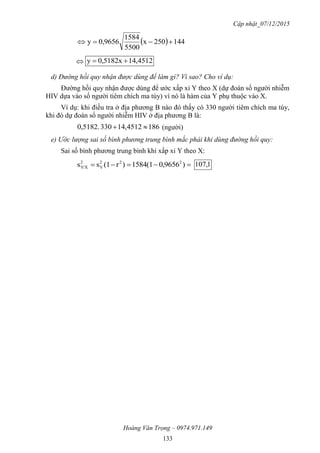 Cập nhật_07/12/2015
Hoàng Văn Trọng – 0974.971.149
133
  144250x
5500
1584
0,9656y 
 4512,41182x50,y 
d) Đường hồi quy nhận được dùng để làm gì? Vì sao? Cho ví dụ:
Đường hồi quy nhận được dùng để ước xấp xỉ Y theo X (dự đoán số người nhiễm
HIV dựa vào số người tiêm chích ma túy) vì nó là hàm của Y phụ thuộc vào X.
Ví dụ: khi điều tra ở địa phương B nào đó thấy có 330 người tiêm chích ma túy,
khi đó dự đoán số người nhiễm HIV ở địa phương B là:
1864512,41330182.50,  (người)
e) Ước lượng sai số bình phương trung bình mắc phải khi dùng đường hồi quy:
Sai số bình phương trung bình khi xấp xỉ Y theo X:
 )9656,0(15841)r(1ss 222
Y
2
Y/X 1,107
 