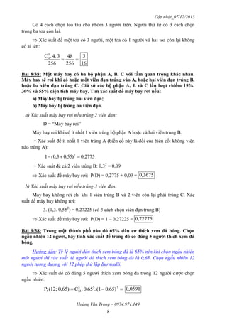 Cập nhật_07/12/2015
Hoàng Văn Trọng – 0974.971.149
8
Có 4 cách chọn toa tàu cho nhóm 3 người trên. Người thứ tư có 3 cách chọn
trong ba toa còn lại.
 Xác suất để một toa có 3 người, một toa có 1 người và hai toa còn lại không
có ai lên:

256
48
256
34..C3
4
16
3
Bài 8/38: Một máy bay có ba bộ phận A, B, C với tầm quan trọng khác nhau.
Máy bay sẽ rơi khi có hoặc một viên đạn trúng vào A, hoặc hai viên đạn trúng B,
hoặc ba viên đạn trúng C. Giả sử các bộ phận A, B và C lần lƣợt chiếm 15%,
30% và 55% diện tích máy bay. Tìm xác suất để máy bay rơi nếu:
a) Máy bay bị trúng hai viên đạn;
b) Máy bay bị trúng ba viên đạn.
a) Xác suất máy bay rơi nếu trúng 2 viên đạn:
D = “Máy bay rơi”
Máy bay rơi khi có ít nhất 1 viên trúng bộ phận A hoặc cả hai viên trúng B:
+ Xác suất để ít nhất 1 viên trúng A (biến cố này là đối của biến cố: không viên
nào trúng A):
2775,0)55,03,0(1 2

+ Xác suất để cả 2 viên trúng B: 0,32
= 0,09
 Xác suất để máy bay rơi: P(D) = 0,2775 + 0,09 = 3675,0
b) Xác suất máy bay rơi nếu trúng 3 viên đạn:
Máy bay không rơi chỉ khi 1 viên trúng B và 2 viên còn lại phải trúng C. Xác
suất để máy bay không rơi:
3. (0,3. 0,552
) = 0,27225 (có 3 cách chọn viên đạn trúng B)
 Xác suất để máy bay rơi: P(D) = 1 – 0,27225 = 72775,0
Bài 9/38: Trong một thành phố nào đó 65% dân cƣ thích xem đá bóng. Chọn
ngẫu nhiên 12 ngƣời, hãy tính xác suất để trong đó có đúng 5 ngƣời thích xem đá
bóng.
Hướng dẫn: Tỷ lệ người dân thích xem bóng đá là 65% nên khi chọn ngẫu nhiên
một người thì xác suất để người đó thích xem bóng đá là 0,65. Chọn ngẫu nhiên 12
người tương đương với 12 phép thử lặp Bernoulli.
 Xác suất để có đúng 5 người thích xem bóng đá trong 12 người được chọn
ngẫu nhiên:
 755
125 0,65)(1.0,65.C0,65)(12;P 0,0591
 