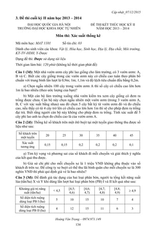 Cập nhật_07/12/2015
Hoàng Văn Trọng – 0974.971.149
134
3. Đề thi cuối kỳ II năm học 2013 – 2014
Môn thi: Xác suất thống kê
Mã môn học: MAT 1101 Số tín chỉ: 03
Dành cho sinh viên các khoa: Vật lý, Hóa học, Sinh học, Địa lý, Địa chất, Môi trường,
KT-TV-HDH, Y-Dược
Dạng đề thi: Được sử dụng tài liệu
Thời gian làm bài: 120 phút (không kể thời gian phát đề)
Câu 1 (3đ): Một nhà vườn ươm cây phi lao giống cho lâm trường, có 3 vườn ươm: A,
B và C. Biết các cây giống trong các vườn ươm này có chiều cao tuân theo phân bố
chuẩn với trung bình lần lượt là 0,9m; 1m; 1,1m và độ lệch tiêu chuẩn đều bằng 0,2m.
a) Chọn ngẫu nhiên 100 cây trong vườn ươm A thì số cây có chiều cao lớn hơn
1m là bao nhiêu (theo ước lượng của bạn)?
b) Một cán bộ lâm trường xuống nhà vườn kiểm tra xem cây giống có đem ra
trồng được chưa. Cán bộ này chọn ngẫu nhiên một vườn ươm (trong 3 vườn ươm A,
B, C với xác suất bằng nhau) sau đó chọn 5 cây bất kỳ từ vườn ươm đó và đo chiều
cao, nếu thấy có từ 4 cây trở lên có chiều cao lớn hơn 1m thì sẽ cho phép đem ra trồng
đại trà. Biết rằng người cán bộ này không cho phép đem ra trồng. Tính xác suất để 5
cây phi lao anh ta chọn đo chiều cao là của vườn ươm A.
Câu 2 (2đ): Thống kê số khách trên một ôtô buýt tại một tuyến giao thông thu được số
liệu như sau:
Số khách trên
một tuyến
20 25 30 35 40 45
Xác suất
tương ứng
0,15 0,15 0,2 0,2 0,2 0,1
a) Tìm kỳ vọng và phương sai của số khách đi mỗi chuyến và giải thích ý nghĩa
của kết quả thu được.
b) Giả sử chi phí cho mỗi chuyến xe là 1 triệu VNĐ không phụ thuộc vào số
khách đi trên xe. Để công ty xe buýt có thể thu lãi bình quân cho mỗi chuyến xe là 300
nghìn VNĐ thì phải qui định giá vé là bao nhiêu?
Câu 3 (3đ): Để đánh giá tác dụng của hai loại phân bón, người ta tổng kết năng suất
lúa (tấn/ha) X và Y khi dùng lần lượt hai loại phân bón (PB) I và II kết quả như sau:
Khoảng giá trị năng
suất (tấn/ha)
< 4,5
[4,5;
4,6)
[4,6;
4,7)
[4,7;
4,8)
[4,8;
4,9)
 4,9
Số diện tích ruộng
dùng loại PB I (ha)
5 10 15 10 7 4
Số diện tích ruộng
dùng loại PB II (ha)
4 12 15 11 6 3
ĐẠI HỌC QUỐC GIA HÀ NỘI
TRƯỜNG ĐẠI HỌC KHOA HỌC TỰ NHIÊN
ĐỀ THI KẾT THÚC HỌC KỲ II
NĂM HỌC 2013 – 2014
 