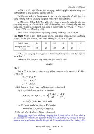 Cập nhật_07/12/2015
Hoàng Văn Trọng – 0974.971.149
135
a) Với  = 0,05 hãy kiểm tra xem tác dụng của hai loại phân bón đến năng suất
lúa trung bình có như nhau hay loại nào tốt hơn?
b) Nếu năng suất  4,7 được xem là cao. Hãy ước lượng cho số tỉ lệ diện tích
ruộng có năng suất cao khi dùng loại phân bón II? (với xác suất 95%).
c) Một người khẳng định “loại phân bón I thực ra chính là loại mấy năm nay
đang dùng nhưng chỉ đổi mác thôi”. Biết số liệu thống kê đã có trong mấy năm nay
tương ứng với các khoảng giá trị sản lượng ở bảng trên là: p1 = 9%; p2 = 19%; p3 =
21%; p4 = 30%; p5 = 13% và p6 = 8%.
Theo bạn thì khẳng định của người này có đáng tin không? (với  = 0,05)
Câu 4 (2đ): Người ta cho 6 bệnh nhân ở lứa tuổi khác nhau uống cùng một loại thuốc
và theo dõi thời gian phân hủy loại thuốc đó trong cơ thể, được kết quả:
Tuổi X (năm) 25 30 35 40 50 65
Thời gian phân hủy Y
(phút)
15 20 22 25 28 31
a) Hãy ước lượng hệ số tương quan và tìm đường hồi quy tuyến tính thực nghiệm
của Y theo X?
b) Dự báo thời gian phân hủy thuốc của bệnh nhân 27 tuổi?
Lời giải:
Câu 1:
Gọi X, Y, Z lần lượt là chiều cao cây giống trong các vườn ươm A, B, C. Theo
đề bài ta có:
X ~ N (0,9; 0,22
)
Y ~ N (1,0; 0,22
)
Z ~ N (1,1; 0,22
)
a) Ước lượng số cây có chiều cao lớn hơn 1m ở vườn ươm A:
Tỷ lệ cây có chiều cao lớn hơn 1m ở vườn A:





 



0,2
0,91
0,2
0,9X
P11)P(X11)P(X
  3085,06915,015,01 
 Ước lượng số cây có chiều cao lớn hơn 1m:
100. 0,3085 = 30,85 (cây)  31 (cây)
b) Xác suất để 5 cây chọn ra là của vườn ươm A:
Hướng dẫn: Người cán bộ không cho phép đem đi trồng đại trà tức là có ít hơn 4
cây có chiều cao lớn hơn 1m. Bài toán đã cho biết kết quả xảy ra, yêu cầu đi tìm xác
suất của một nguyên nhân dẫn đến kết quả đó. Trong kết quả xảy ra lại có dạng phép
 