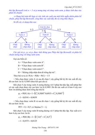 Cập nhật_07/12/2015
Hoàng Văn Trọng – 0974.971.149
136
thử lặp Bernoulli (với n = 5 và p tương ứng với từng vườn ươm, p được tính dựa vào
phân bố chuẩn)
 Dạng bài toán kết hợp cả việc tính xác suất của một biến ngẫu nhiên phân bố
chuẩn, phép thử lặp Bernoulli, công thức xác suất đầy đủ và công thức Bayes.
Sơ đồ cây có dạng như sau:
Các giá trị p1, p2 và p3 được tính thông qua Phép thử lặp Bernoulli và phân bố
chuẩn tương ứng với từng vườn ươm.
Gọi các biến cố:
A = “Chọn được vườn ươm A”.
B = “Chọn được vườn ươm B”.
C = “Chọn được vườn ươm C”.
H = “Không chấp nhận đem đi trồng đại trà”.
Theo bài ra ta có: P(A) = P(B) = P(C) = 1/3
+ Nếu chọn được vườn A và sau đó chọn 1 cây giống bất kỳ thì xác suất để cây
đó cao hơn 1m là: 0,3085 (theo kết quả câu a)
Khi chọn 5 cây trong vườn A tương đương với 5 phép thử độc lập, mỗi phép thử
có xác suất chọn được cây cao hơn 1m là 0,3085. Do đó xác suất có ít hơn 4 cây cao
hơn 1m (không được đem trồng đại trà) là:
 55
5
44
51 .0,3085C.0,6915.0,3085C1A)|P(Hp 
9659,00341,01 
+ Nếu chọn được vườn B và sau đó chọn 1 cây giống bất kỳ thì xác suất để cây
đó cao hơn 1m là:
5,01)P(Y  (vì Median Y = 1)
Khi chọn 5 cây trong vườn B tương đương với 5 phép thử độc lập. Xác suất có ít
hơn 4 cây cao hơn 1m là:
 55
5
54
52 .0,5C.0,5C1B)|P(Hp 
8125,01875,01 
3/1 3/1
3/1
1p 2p 3p
Cán bộ chọn
Vườn B Vườn CVườn A
Chấp
nhận
Không
chấp nhận
Chấp
nhận
Không
chấp nhận
Chấp
nhận
Không
chấp nhận
 