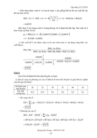 Cập nhật_07/12/2015
Hoàng Văn Trọng – 0974.971.149
137
+ Nếu chọn được vườn C và sau đó chọn 1 cây giống bất kỳ thì xác suất để cây
đó cao hơn 1m là:
(0,5)(0,5))(11
0,2
1,11
11)P(Z11)P(Z 




 

6915,0
Khi chọn 5 cây trong vườn C tương đương với 5 phép thử độc lập. Xác suất có ít
hơn 4 cây cao hơn 1m là:
 55
5
44
53 .0,6915C3085,0..0,6915C1C)|P(Hp 
4892,05108,01 
 Xác suất để 5 cây được chọn ra là của vườn ươm A: áp dụng công thức xác
suất Bayes.
P(C)C).|P(HP(B)B).|P(HP(A)A).|P(H
P(A)A).|P(H
H)|P(A


0,48920,81250,9659
0,9659
3
1
0,4892.
3
1
0,8125.
3
1
0,9659.
3
1
0,9659.




= 426,0
Câu 2:
Gọi X là số khách đi trên một chuyến xe buýt.
a) Tìm kỳ vọng và phương sai của số khách đi trên mỗi chuyến và giải thích ý nghĩa
của kết quả thu được:
Số khách trên
một chuyến
20 25 30 35 40 45
Xác suất
tương ứng
0,15 0,15 0,2 0,2 0,2 0,1
+ Kỳ vọng của X:
45.0,140.0,235.0,230.0,225.0,1520.0,15pxEX ii  
= 25,32
+ Phương sai của X:
   2
i
2
i
22
EXpxEXEXDX  
2222222
25,32.0,145.0,240.0,235.0,230.0,1525.0,1520 
 2
25,3225,1101 19,61
 