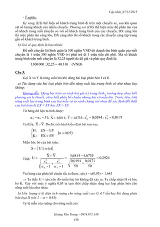 Cập nhật_07/12/2015
Hoàng Văn Trọng – 0974.971.149
138
- Ý nghĩa:
Kỳ vọng (EX) thể hiện số khách trung bình đi trên một chuyến xe, sau khi quan
sát số lượng khách của nhiều chuyến. Phương sai (DX) thể hiện mức độ phân tán của
số khách trong mỗi chuyến so với số khách trung bình của các chuyến, DX càng lớn
thì mức phân tán càng lớn, DX càng nhỏ thì số khách trong các chuyến càng tập trung
gần số khách trung bình.
b) Giá vé quy định là bao nhiêu:
Để mỗi chuyến lãi bình quân là 300 nghìn VNĐ thì doanh thu bình quân của mỗi
chuyến là 1 triệu 300 nghìn VNĐ (vì phải trừ đi 1 triệu tiền chi phí). Mà số khách
trung bình trên mỗi chuyến là 32,25 người do đó giá vé phải quy định là:
)VNĐ(3104025,32:0003001 
Câu 3:
Gọi X và Y là năng suất lúa khi dùng hai loại phân bón I và II.
a) Tác dụng của hai loại phân bón đến năng suất lúa trung bình có như nhau hay
không:
Hướng dẫn: Dạng bài toán so sánh hai giá trị trung bình; trường hợp chưa biết
phương sai lý thuyết, chưa biết phân bố chuẩn nhưng hai cỡ mẫu lớn. Trước tiên, tính
năng suất lúa trung bình của hai mẫu và so sánh chúng với nhau để xác định đối thiết
của bài toán là EX < EY hay EX > EY.
Từ bảng dữ liệu ta tính được:
nX = nY = 51; 6814,4X  ; 6735,4Y  ; 0194,0s2
X  ; 0171,0s2
Y 
Ta thấy, YX  . Do đó, tiến hành kiểm định bài toán sau:
 0,05α
EYEX:K
EYEX:H






Miền bác bỏ của bài toán:
 α)(uUS 
Tính: 0,2924
50
0,0171
50
0,0194
4,67354,6814
1n
s
1n
s
YX
U
Y
2
Y
X
2
X









Tra bảng của phân bố chuẩn tắc ta được: u() = u(0,05) = 1,645
 Ta thấy U < u() do đó miền bác bỏ không đã xảy ra. Ta chấp nhận H và bác
bỏ K. Vậy với mức ý nghĩa 0,05 ta tạm thời chấp nhận rằng hai loại phân bón cho
năng suất lúa như nhau.
b) Ước lượng tỉ lệ diện tích ruộng cho năng suất cao ( 4,7 tấn/ha) khi dùng phân
bón loại II (với 1 –  = 0,95):
Tỷ lệ mẫu của ruộng cho năng suất cao:
 