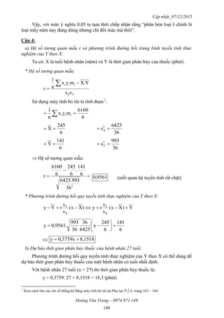 Cập nhật_07/12/2015
Hoàng Văn Trọng – 0974.971.149
140
Vậy, với mức ý nghĩa 0,05 ta tạm thời chấp nhận rằng “phân bón loại I chính là
loại mấy năm nay đang dùng nhưng chỉ đổi mác mà thôi”.
Câu 4:
a) Hệ số tương quan mẫu r và phương trình đường hồi trung bình tuyến tính thực
nghiệm của Y theo X:
Ta có: X là tuổi bệnh nhân (năm) và Y là thời gian phân hủy của thuốc (phút).
* Hệ số tương quan mẫu:
YX
iii
ss
Y.Xmyx
n
1
r



Sử dụng máy tính bỏ túi ta tính được1
:
6
6160
myx
n
1
iii  
6
245
X 
36
6425
s2
X 
6
141
Y 
36
993
s2
Y 
 Hệ số tương quan mẫu:



2
36
993.6425
6
141
.
6
245
6
6160
r 9561,0 (mối quan hệ tuyến tính rất chặt)
* Phương trình đường hồi quy tuyến tính thực nghiệm của Y theo X:
Y)Xx(
s
s
ry)Xx(
s
s
rYy
X
Y
X
Y

6
141
6
245
x
6425
36
36
993
0,9561.y 






 8,15180,3759xy 
b) Dự báo thời gian phân hủy thuốc của bệnh nhân 27 tuổi:
Phương trình đường hồi quy tuyến tính thực nghiệm của Y theo X có thể dùng để
dự báo thời gian phân hủy thuốc của một bệnh nhân có tuổi nhất định.
Với bệnh nhân 27 tuổi (x = 27) thì thời gian phân hủy thuốc là:
y = 0,3759. 27 + 8,1518 = 18,3 (phút)
1
Xem cách tìm các chỉ số thống kê bằng máy tính bỏ túi tại Phụ lục P.2.2, trang 163 – 164.
 