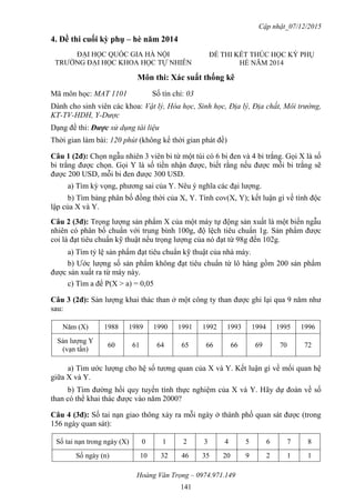Cập nhật_07/12/2015
Hoàng Văn Trọng – 0974.971.149
141
4. Đề thi cuối kỳ phụ – hè năm 2014
Môn thi: Xác suất thống kê
Mã môn học: MAT 1101 Số tín chỉ: 03
Dành cho sinh viên các khoa: Vật lý, Hóa học, Sinh học, Địa lý, Địa chất, Môi trường,
KT-TV-HDH, Y-Dược
Dạng đề thi: Được sử dụng tài liệu
Thời gian làm bài: 120 phút (không kể thời gian phát đề)
Câu 1 (2đ): Chọn ngẫu nhiên 3 viên bi từ một túi có 6 bi đen và 4 bi trắng. Gọi X là số
bi trắng được chọn. Gọi Y là số tiền nhận được, biết rằng nếu được mỗi bi trắng sẽ
được 200 USD, mỗi bi đen được 300 USD.
a) Tìm kỳ vọng, phương sai của Y. Nêu ý nghĩa các đại lượng.
b) Tìm bảng phân bố đồng thời của X, Y. Tính cov(X, Y); kết luận gì về tính độc
lập của X và Y.
Câu 2 (3đ): Trọng lượng sản phẩm X của một máy tự động sản xuất là một biến ngẫu
nhiên có phân bố chuẩn với trung bình 100g, độ lệch tiêu chuẩn 1g. Sản phẩm được
coi là đạt tiêu chuẩn kỹ thuật nếu trọng lượng của nó đạt từ 98g đến 102g.
a) Tìm tỷ lệ sản phẩm đạt tiêu chuẩn kỹ thuật của nhà máy.
b) Ước lượng số sản phẩm không đạt tiêu chuẩn từ lô hàng gồm 200 sản phẩm
được sản xuất ra từ máy này.
c) Tìm a để P(X > a) = 0,05
Câu 3 (2đ): Sản lượng khai thác than ở một công ty than được ghi lại qua 9 năm như
sau:
Năm (X) 1988 1989 1990 1991 1992 1993 1994 1995 1996
Sản lượng Y
(vạn tấn)
60 61 64 65 66 66 69 70 72
a) Tìm ước lượng cho hệ số tương quan của X và Y. Kết luận gì về mối quan hệ
giữa X và Y.
b) Tìm đường hồi quy tuyến tính thực nghiệm của X và Y. Hãy dự đoán về số
than có thể khai thác được vào năm 2000?
Câu 4 (3đ): Số tai nạn giao thông xảy ra mỗi ngày ở thành phố quan sát được (trong
156 ngày quan sát):
Số tai nạn trong ngày (X) 0 1 2 3 4 5 6 7 8
Số ngày (n) 10 32 46 35 20 9 2 1 1
ĐẠI HỌC QUỐC GIA HÀ NỘI
TRƯỜNG ĐẠI HỌC KHOA HỌC TỰ NHIÊN
ĐỀ THI KẾT THÚC HỌC KỲ PHỤ
HÈ NĂM 2014
 