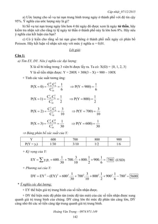 Cập nhật_07/12/2015
Hoàng Văn Trọng – 0974.971.149
142
a) Ước lượng cho số vụ tai nạn trung bình trong ngày ở thành phố với độ tin cậy
95%. Ý nghĩa của ước lượng này là gì?
b) Số vụ tai nạn trong ngày lớn hơn 4 thì ngày đó được xem là ngày tử thần, hãy
kiểm tra nhận xét cho rằng tỷ lệ ngày tử thần ở thành phố này là lớn hơn 8%. Hãy nêu
ý nghĩa của kết luận của bạn?
c) Có ý kiến cho rằng số tai nạn giao thông ở thành phố mỗi ngày có phân bố
Poisson. Hãy kết luận về nhận xét này với mức ý nghĩa  = 0,01.
Lời giải:
Câu 1:
a) Tìm EY, DY. Nêu ý nghĩa các đại lượng:
X là số bi trắng trong 3 viên bi được lấy ra. Ta có: X() = {0, 1, 2, 3}
Y là số tiền nhận được: Y = 200X + 300(3 – X) = 900 – 100X
+ Tính các xác suất tương ứng:
6
1
900)P(Y
6
1
C
.CC
0)P(X 3
10
3
6
0
4

2
1
800)P(Y
2
1
C
.CC
1)P(X 3
10
2
6
1
4

10
3
700)P(Y
10
3
C
.CC
2)P(X 3
10
1
6
2
4

30
1
600)P(Y
30
1
C
.CC
3)P(X 3
10
0
6
3
4

 Bảng phân bố xác suất của Y:
Y 600 700 800 900
P(Y = yi) 1/30 3/10 1/2 1/6
+ Kỳ vọng của Y:
  6
1
.900
2
1
.800
10
3
.700
30
1
.600pyEY ii 780 (USD)
+ Phương sai của Y:
2222222
780
6
1
.900
2
1
.800
10
3
.700
30
1
.600(EY)EYDY  = 5600
* Ý nghĩa các đại lượng:
+ EY thể hiện giá trị trung bình của số tiền nhận được.
+ DY thể hiện mức độ phân tán (mức độ tản mát) của các số tiền nhận được xung
quanh giá trị trung bình của chúng. DY càng lớn thì mức độ phân tán càng lớn, DY
càng nhỏ thì các số tiền càng tập trung quanh giá trị trung bình.
 
