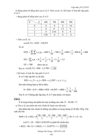 Cập nhật_07/12/2015
Hoàng Văn Trọng – 0974.971.149
143
b) Bảng phân bố đồng thời của X và Y. Tính cov(X, Y). Kết luận về tính độc lập giữa
X và Y:
+ Bảng phân bố đồng thời của X và Y:
X Y 600 700 800 900
0 0 0 0 1/6
1 0 0 1/2 0
2 0 3/10 0 0
3 1/30 0 0 0
+ Tính cov(X, Y):
EX.EYEXYY)cov(X, 
Ta có:
880
6
1
900.0.
2
1
800.1.
10
3
700.2.
30
1
600.3.pyxEXY
4
1i
4
1j
ijji   
1,2
30
1
3.
10
3
2.
2
1
1.
6
1
0.pxEX ii  
780EY  (theo câu a)
Suy ra:  780.2,1880Y)cov(X, 56
+ Kết luận về tính độc lập giữa X và Y:
X và Y độc lập khi và chỉ khi:
)yP(Y).xP(X)yY;xP(X jiji   i, j.
Xét một trường hợp cụ thể ta thấy:
180
1
30
1
.
6
1
600)P(Y0).P(X600)Y0;P(X0 
Vậy X và Y không độc lập (hay X và Y phụ thuộc với nhau).
Câu 2:
X là trọng lượng sản phẩm do máy tự động sản xuất: X ~ N(100, 12
)
a) Tìm tỷ lệ sản phẩm đạt tiêu chuẩn kỹ thuật của nhà máy:
Sản phẩm đạt tiêu chuẩn là những sản phẩm có trọng lượng từ 98 đến 102g. Xác
suất cần tìm:
2)Z2P(
1
100102
1
100X
1
10098
P102)XP(98 




 





(với Z = (X – 100)/1 là ĐLNN có phân bố chuẩn tắc)
 19772,0.21(2)2.2)((2) 9544,0
 