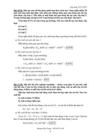 Cập nhật_07/12/2015
Hoàng Văn Trọng – 0974.971.149
9
Bài 10/38: Một sọt cam rất lớn đƣợc phân loại theo cách sau: Chọn ngẫu nhiên 20
quả cam làm mẫu đại diện. Nếu mẫu này không chứa quả cam hỏng nào thì sọt
cam đƣợc xếp loại 1. Nếu mẫu có một hoặc hai quả hỏng thì sọt cam xếp loại 2.
Trong trƣờng hợp còn lại (có từ 3 quả hỏng trở lên) sọt cam đƣợc xếp loại 3.
Trên thực tế 3% số cam trong sọt bị hỏng. Tìm xác suất để sọt cam đƣợc xếp
loại:
a) Loại 1;
b) Loại 2;
c) Loại 3.
Chọn ngẫu nhiên 20 quả cam, xác suất chọn được quả hỏng trong mỗi lần là 0,03.
a) Xác suất sọt cam xếp loại 1:
Mẫu không chứa quả cam nào hỏng.
 202000
200 0,970,03)(1.0,03.C0,03)(20;P 0,5438
b) Xác suất sọt cam xếp loại 2:
Mẫu chứa 1 hoặc 2 quả cam hỏng.
0,03)(20;P0,03)(20;P 21 
 1822
20
1911
20 0,03)(1.0,03.C0,03)(1.0,03.C 4352,0
c) Xác suất sọt cam xếp loại 3:
Mẫu chứa từ 3 quả cam hỏng trở lên.
 0,03)(20;P0,03)(20;P0,03)(20;P1 210 
1 – (0,5438 + 0,4352) = 021,0
Bài 11/38: Một bài thi trắc nghiệm (multiple – choice test) gồm 12 câu hỏi, mỗi
câu hỏi cho 5 câu trả lời, trong đó chỉ có một câu đúng. Giả sử mỗi câu trả lời
đúng đƣợc 4 điểm và mỗi câu trả lời sai bị trừ 1 điểm.
Một học sinh kém làm bài bằng cách chọn hú họa một câu trả lời. Tìm xác
suất để:
a) Anh ta đƣợc 13 điểm;
b) Anh ta đƣợc điểm âm.
Giả sử học sinh đó làm đúng x câu và sai (12 – x) câu thì số điểm đạt được là:
4x – (12 – x) = 5x – 12
a) Xác suất để học sinh được 13 điểm:
Ta có: 5x – 12 = 13  x = 5. Học sinh chỉ làm đúng 5 câu và sai 7 câu. Chọn hú
họa 12 câu tương đương với 12 lần thử độc lập, xác suất chọn đúng 5 câu là:
 755
125 8,0.2,0.C0,2)(12;P 0532,0
 