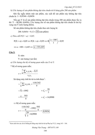 Cập nhật_07/12/2015
Hoàng Văn Trọng – 0974.971.149
144
b) Ước lượng số sản phẩm không đạt tiêu chuẩn từ lô hàng gồm 200 sản phẩm:
Khi lấy ngẫu nhiên một sản phẩm, xác suất để sản phẩm này không đạt tiêu
chuẩn là: 0456,09544,01 
Nếu gọi Y là số sản phẩm không đạt tiêu chuẩn trong 200 sản phẩm được lấy ra
thì: Y ~ B(200; 0,0456). Ước lượng cho số sản phẩm không đạt tiêu chuẩn là tìm kỳ
vọng của Y (ước lượng điểm).
Số sản phẩm không đạt tiêu chuẩn theo ước lượng là:
200. 0,0456 = 9,12  10 (sản phẩm)
c) Tìm a để P(X > a) = 0,05:
95,0
1
100a
0,95a)P(X0,05a)P(X 




 

 1,645100a 101,645a 
Câu 3:
X: năm
Y: sản lượng (vạn tấn)
a) Ước lượng cho hệ số tương quan mẫu của X và Y:
* Hệ số tương quan mẫu:
YX
iii
ss
Y.Xmyx
n
1
r



Sử dụng máy tính bỏ túi ta tính được1
:
9
1813421
myx
n
1
iii  
1992X 
3
20
s2
X 
9
593
Y  0988,14s2
Y 
 Hệ số tương quan mẫu:



0988,14.
3
20
9
593
.1992
9
1813421
r 9856,0
1
Xem cách tìm các chỉ số thống kê bằng máy tính bỏ túi tại Phụ lục P.2.2, trang 163 – 164.
 
