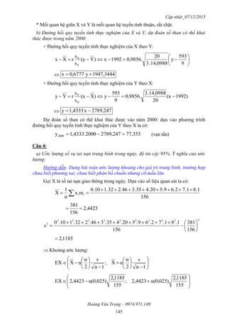 Cập nhật_07/12/2015
Hoàng Văn Trọng – 0974.971.149
145
* Mối quan hệ giữa X và Y là mối quan hệ tuyến tính thuận, rất chặt.
b) Đường hồi quy tuyến tính thực nghiệm của X và Y; dự đoán số than có thể khai
thác được trong năm 2000:
+ Đường hồi quy tuyến tính thực nghiệm của X theo Y:







9
593
y
14,09883.
20
0,9856.1992x)Y(y
s
s
rXx
Y
X
 1947,3444y0,6777x 
+ Đường hồi quy tuyến tính thực nghiệm của Y theo X:
)1992(x
20
14,09883.
0,9856.
9
593
y)X(x
s
s
rYy
X
Y

 2789,247x1,4333y 
Dự đoán số than có thể khai thác được vào năm 2000: dựa vào phương trình
đường hồi quy tuyến tính thực nghiệm của Y theo X ta có:
77,3532789,24701,4333.200y2000  (vạn tấn)
Câu 4:
a) Ước lượng số vụ tai nạn trung bình trong ngày, độ tin cậy 95%. Ý nghĩa của ước
lượng:
Hướng dẫn: Dạng bài toán ước lượng khoảng cho giá trị trung bình, trường hợp
chưa biết phương sai, chưa biết phân bố chuẩn nhưng cỡ mẫu lớn.
Gọi X là số tai nạn giao thông trong ngày. Dựa vào số liệu quan sát ta có:
156
8.17.16.25.94.203.352.461.320.10
mx
n
1
X ii

 
4423,2
156
381

2222222222
2
156
381
156
.18.17.26.95.204.353.462.321.100
s 








1185,2
 Khoảng ước lượng:






















1n
s
2
α
uX;
1n
s
2
α
uXEX









155
1185,2
u(0,025)4423,2;
155
1185,2
u(0,025)4423,2EX
 