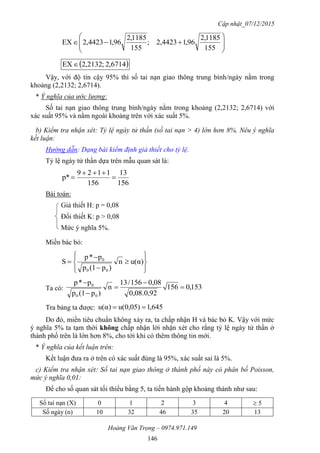 Cập nhật_07/12/2015
Hoàng Văn Trọng – 0974.971.149
146









155
1185,2
96,14423,2;
155
1185,2
96,14423,2EX
 6714,2;2132,2EX
Vậy, với độ tin cậy 95% thì số tai nạn giao thông trung bình/ngày nằm trong
khoảng (2,2132; 2,6714).
* Ý nghĩa của ước lượng:
Số tai nạn giao thông trung bình/ngày nằm trong khoảng (2,2132; 2,6714) với
xác suất 95% và nằm ngoài khoảng trên với xác suất 5%.
b) Kiểm tra nhận xét: Tỷ lệ ngày tử thần (số tai nạn > 4) lớn hơn 8%. Nêu ý nghĩa
kết luận:
Hướng dẫn: Dạng bài kiểm định giả thiết cho tỷ lệ.
Tỷ lệ ngày tử thần dựa trên mẫu quan sát là:
156
13
156
1129
p* 


Bài toán:
Giả thiết H: p = 0,08
Đối thiết K: p > 0,08
Mức ý nghĩa 5%.
Miền bác bỏ:











 α)u(n
)p(1p
p*p
S
00
0
Ta có: 153,0156
0,08.0,92
0,08156/31
n
)p(1p
p*p
00
0





Tra bảng ta được: 645,10,05)u(α)u( 
Do đó, miền tiêu chuẩn không xảy ra, ta chấp nhận H và bác bỏ K. Vậy với mức
ý nghĩa 5% ta tạm thời không chấp nhận lời nhận xét cho rằng tỷ lệ ngày tử thần ở
thành phố trên là lớn hơn 8%, cho tới khi có thêm thông tin mới.
* Ý nghĩa của kết luận trên:
Kết luận đưa ra ở trên có xác suất đúng là 95%, xác suất sai là 5%.
c) Kiểm tra nhận xét: Số tai nạn giao thông ở thành phố này có phân bố Poisson,
mức ý nghĩa 0,01:
Để cho số quan sát tối thiểu bằng 5, ta tiến hành gộp khoảng thành như sau:
Số tai nạn (X) 0 1 2 3 4  5
Số ngày (n) 10 32 46 35 20 13
 