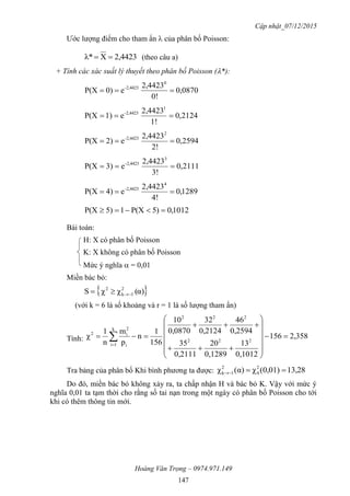 Cập nhật_07/12/2015
Hoàng Văn Trọng – 0974.971.149
147
Ước lượng điểm cho tham ẩn  của phân bố Poisson:
2,4423Xλ*  (theo câu a)
+ Tính các xác suất lý thuyết theo phân bố Poisson (*):
0870,0
0!
2,4423
e0)P(X
0
2,4423-

2124,0
1!
2,4423
e1)P(X
1
2,4423-

2594,0
2!
2,4423
e2)P(X
2
2,4423-

2111,0
3!
2,4423
e3)P(X
3
2,4423-

1289,0
4!
2,4423
e4)P(X
4
2,4423-

1012,0)5P(X15)P(X 
Bài toán:
H: X có phân bố Poisson
K: X không có phân bố Poisson
Mức ý nghĩa  = 0,01
Miền bác bỏ:
 α)(χχS 2
1rk
2

(với k = 6 là số khoảng và r = 1 là số lượng tham ẩn)
Tính: 2,358156
0,1012
13
0,1289
20
0,2111
35
0,2594
46
0,2124
32
0,0870
10
156
1
n
p
m
n
1
χ 222
222
k
1i i
2
i2















 
Tra bảng của phân bố Khi bình phương ta được: 13,280,01)(χα)(χ 2
4
2
1rk 
Do đó, miền bác bỏ không xảy ra, ta chấp nhận H và bác bỏ K. Vậy với mức ý
nghĩa 0,01 ta tạm thời cho rằng số tai nạn trong một ngày có phân bố Poisson cho tới
khi có thêm thông tin mới.
 