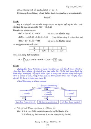 Cập nhật_07/12/2015
Hoàng Văn Trọng – 0974.971.149
149
a) Lập phương trình hồi quy tuyến tính y = ax + b.
b) Sử dụng đường hồi quy trên để dự báo doanh thu của công ty trong năm thứ 8.
Lời giải:
Câu 1:
Gọi X là tổng số viên đạn bắn trúng đích của hai xạ thủ. Mỗi xạ thủ bắn 1 viên
nên X có thể nhận các giá trị là: X() = {0, 1, 2}
Tính các xác suất tương ứng:
0,060,3.0,20)P(X  (cả hai xạ thủ đều bắn trượt)
0,380,3.0,80,7.0,21)P(X  (1 xạ thủ bắn trúng, 1 xạ thủ bắn trượt)
0,560,7.0,82)P(X  (cả hai xạ thủ đều bắn trúng)
 Bảng phân bố xác suất của X:
X 0 1 2
P 0,06 0,38 0,56
 Số viên trúng đích trung bình:
 
2.0,561.0,380.0,06pxEX
3
1i
ii 1,5 (viên)
Câu 2:
Hướng dẫn: Dạng bài toán sử dụng công thức xác suất đầy đủ (toàn phần) và
công thức Bayes nhưng cách hỏi dễ gây hiểu nhầm lẫn. Có thể hình dung thành hai
hành động: hành động I lấy ngẫu nhiên 2 quả từ thùng cam và hành động II lấy ngẫu
nhiên 1 quả từ rổ cam, trong đó xác suất lấy được cam tốt từ rổ cam còn phụ thuộc
vào việc lấy 2 quả từ thùng cam trước đó.
Có thể hình dung sơ đồ cây như sau:
a) Tính xác suất để quả cam lấy ra từ rổ là cam tốt:
Gọi: X là số cam tốt lấy ra từ thùng cam (trong lần lấy đầu tiên)
H là biến cố lấy được cam tốt từ rổ cam (trong lần lấy thứ hai)
Lấy 2 quả cam từ thùng
2 cam xấu
1 cam tốt,
1 cam xấu 2 cam tốt
Lấy được 1 cam tốt từ rổ Lấy được 1 cam tốt từ rổLấy được 1 cam tốt từ rổ
0,04
0,32
0,64
1/2 2/3 5/6
 