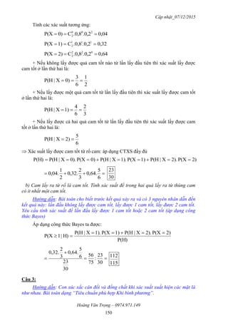 Cập nhật_07/12/2015
Hoàng Văn Trọng – 0974.971.149
150
Tính các xác suất tương ứng:
0,04.0,2.0,8C0)P(X 200
2 
0,32.0,2.0,8C1)P(X 111
2 
0,64.0,2.0,8C2)P(X 022
2 
+ Nếu không lấy được quả cam tốt nào từ lần lấy đầu tiên thì xác suất lấy được
cam tốt ở lần thứ hai là:
2
1
6
3
0)X|P(H 
+ Nếu lấy được một quả cam tốt từ lần lấy đầu tiên thì xác suất lấy được cam tốt
ở lần thứ hai là:
3
2
6
4
1)X|P(H 
+ Nếu lấy được cả hai quả cam tốt từ lần lấy đầu tiên thì xác suất lấy được cam
tốt ở lần thứ hai là:
6
5
2)X|P(H 
 Xác suất lấy được cam tốt từ rổ cam: áp dụng CTXS đầy đủ
2)P(X.2)X|P(H1)P(X.1)X|P(H0)P(X.0)X|P(HP(H) 

6
5
.64,0
3
2
.32,0
2
1
.04,0
30
23
b) Cam lấy ra từ rổ là cam tốt. Tính xác suất để trong hai quả lấy ra từ thùng cam
có ít nhất một cam tốt.
Hướng dẫn: Bài toán cho biết trước kết quả xảy ra và có 3 nguyên nhân dẫn đến
kết quả này: lần đầu không lấy được cam tốt, lấy được 1 cam tốt, lấy được 2 cam tốt.
Yêu cầu tính xác suất để lần đầu lấy được 1 cam tốt hoặc 2 cam tốt (áp dụng công
thức Bayes)
Áp dụng công thức Bayes ta được:
P(H)
2)P(X.2)X|P(H1)P(X.1)X|P(H
H)|1P(X





30
23
:
75
56
30
23
6
5
.64,0
3
2
.32,0
115
112
Câu 3:
Hướng dẫn: Con xúc xắc cân đối và đồng chất khi xác suất xuất hiện các mặt là
như nhau. Bài toán dạng “Tiêu chuẩn phù hợp Khi bình phương”.
 