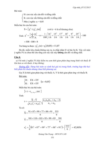 Cập nhật_07/12/2015
Hoàng Văn Trọng – 0974.971.149
151
Bài toán:
H: con xúc xắc cân đối và đồng chất
K: con xúc xắc không cân đối và đồng chất
Mức ý nghĩa:  = 0,05
Miền bác bỏ của bài toán:
 α)(χχS 2
1k
2
 (với k = 6 là số khoảng chia)
Tính: 100
1/6
25
1/6
9
1/6
18
1/6
17
1/6
15
1/6
16
100
1
n
p
m
n
1
χ
2222226
1i i
2
i2






 
8100081 
Tra bảng ta được: 11,070,05)(χα)(χ 2
5
2
1k 
Do đó, miền tiêu chuẩn không xảy ra, ta chấp nhận H và bác bỏ K. Vậy với mức
ý nghĩa 5% ta chưa thể cho rằng con xúc xắc này không cân đối và đồng chất.
Câu 4:
a) Với mức ý nghĩa 5% hãy kiểm tra xem thời gian phản ứng trung bình với thuốc B
lớn hơn so với thuốc A hay không:
Hướng dẫn: Dạng bài toán so sánh hai giá trị trung bình, trường hợp thứ hai:
biết phân bố chuẩn nhưng chưa biết phương sai.
Gọi X là thời gian phản ứng với thuốc A, Y là thời gian phản ứng với thuốc B.
Bài toán:
 0,05α
EYEX:K
EYEX:H






Miền bác bỏ của bài toán:
 )(αtt 2nn BA 
Tính:
BA
BABA
2
YB
2
XA
nn
2)n(nnn
snsn
YX
t





Ta có:
6
533
6
918877998791
X 


6
591
6
859993103110101
Y 


  42,8056
6
533
918877998791
6
1
s
2
2222222
X 






 