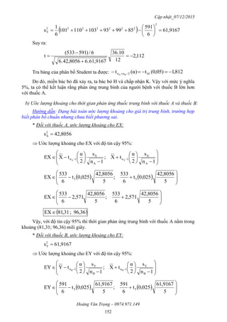 Cập nhật_07/12/2015
Hoàng Văn Trọng – 0974.971.149
152
  61,9167
6
591
859993103110101
6
1
s
2
2222222
Y 






Suy ra:
112,2
12
10.36
61,9167.642,80566.
6/)591533(
t 



Tra bảng của phân bố Student ta được: 812,1)(0,05t)(αt 102nn BA
 
Do đó, miền bác bỏ đã xảy ra, ta bác bỏ H và chấp nhận K. Vậy với mức ý nghĩa
5%, ta có thể kết luận rằng phản ứng trung bình của người bệnh với thuốc B lớn hơn
với thuốc A.
b) Ước lượng khoảng cho thời gian phản ứng thuốc trung bình với thuốc A và thuốc B:
Hướng dẫn: Dạng bài toán ước lượng khoảng cho giá trị trung bình, trường hợp
biết phân bố chuẩn nhưng chưa biết phương sai.
* Đối với thuốc A, ước lượng khoảng cho EX:
42,8056s2
X 
 Ước lượng khoảng cho EX với độ tin cậy 95%:























 
1n
s
2
α
tX;
1n
s
2
α
tXEX
A
X
1n
A
X
1n AA
    








5
42,8056
0,025t
6
533
;
5
42,8056
0,025t
6
533
EX 55









5
42,8056
571,2
6
533
;
5
42,8056
571,2
6
533
EX
 36,96;,3118EX
Vậy, với độ tin cậy 95% thì thời gian phản ứng trung bình với thuốc A nằm trong
khoảng (81,31; 96,36) mili giây.
* Đối với thuốc B, ước lượng khoảng cho EY:
61,9167s2
Y 
 Ước lượng khoảng cho EY với độ tin cậy 95%:























 
1n
s
2
α
tX;
1n
s
2
α
tYEY
B
Y
1n
B
Y
1n BB
    








5
61,9167
0,025t
6
591
;
5
61,9167
0,025t
6
591
EY 55
 