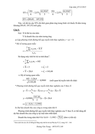Cập nhật_07/12/2015
Hoàng Văn Trọng – 0974.971.149
153









5
61,9167
571,2
6
591
;
5
61,9167
571,2
6
591
EY
 55,107,45;98EY
Vậy, với độ tin cậy 95% thì thời gian phản ứng trung bình với thuốc B nằm trong
khoảng (89,45; 107,55) mili giây.
Câu 5:
Gọi: X là thứ tự của năm
Y là doanh thu của năm tương ứng.
a) Lập phương trình đường hồi quy tuyến tính thực nghiệm y = ax + b:
* Hệ số tương quan mẫu:
YX
iii
ss
Y.Xmyx
n
1
r



Sử dụng máy tính bỏ túi ta tính được1
:
021myx
n
1
iii  
3X  2s2
X 
4,28Y  44,141s2
Y 
 Hệ số tương quan mẫu:



44,141.2
4,28.3021
r 9989,0 (mối quan hệ tuyến tính rất chặt)
* Phương trình đường hồi quy tuyến tính thực nghiệm của Y theo X:
Y)Xx(
s
s
ry)Xx(
s
s
rYy
X
Y
X
Y

  4,283x
2
141,44
0,9989y 
 3,1992x4,8y 
b) Dự báo doanh thu của công ty trong năm thứ 8:
Phương trình đường hồi quy tuyến tính thực nghiệm của Y theo X có thể dùng để
dự báo doanh thu của công ty tại một năm nhất định.
Doanh thu trong năm thứ 8 là: 8,4.8 + 3,1992 = 4,70 (đơn vị tiền tệ)
1
Xem cách tìm các chỉ số thống kê bằng máy tính bỏ túi tại Phụ lục P.2.2, trang 163 – 164.
 