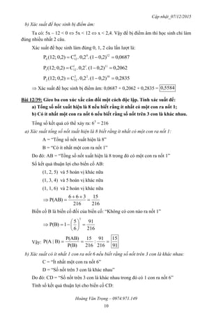 Cập nhật_07/12/2015
Hoàng Văn Trọng – 0974.971.149
10
b) Xác suất để học sinh bị điểm âm:
Ta có: 5x – 12 < 0  5x < 12  x < 2,4. Vậy để bị điểm âm thì học sinh chỉ làm
đúng nhiều nhất 2 câu.
Xác suất để học sinh làm đúng 0, 1, 2 câu lần lượt là:
0,06870,2)(1.0,2.C0,2)(12;P 1200
120 
0,20620,2)(1.0,2.C0,2)(12;P 1111
121 
0,28350,2)(1.0,2.C0,2)(12;P 1022
122 
 Xác suất để học sinh bị điểm âm: 0,0687 + 0,2062 + 0,2835 = 5584,0
Bài 12/39: Gieo ba con xúc xắc cân đối một cách độc lập. Tính xác suất để:
a) Tổng số nốt xuất hiện là 8 nếu biết rằng ít nhất có một con ra nốt 1;
b) Có ít nhất một con ra nốt 6 nếu biết rằng số nốt trên 3 con là khác nhau.
Tổng số kết quả có thể xảy ra: 63
= 216
a) Xác suất tổng số nốt xuất hiện là 8 biết rằng ít nhất có một con ra nốt 1:
A = “Tổng số nốt xuất hiện là 8”
B = “Có ít nhất một con ra nốt 1”
Do đó: AB = “Tổng số nốt xuất hiện là 8 trong đó có một con ra nốt 1”
Số kết quả thuận lợi cho biến cố AB:
(1, 2, 5) và 5 hoán vị khác nữa
(1, 3, 4) và 5 hoán vị khác nữa
(1, 1, 6) và 2 hoán vị khác nữa
216
15
216
366
P(AB) 


Biến cố B là biến cố đối của biến cố: “Không có con nào ra nốt 1”
216
91
6
5
1P(B)
3







Vậy: 
216
91
:
216
15
P(B)
P(AB)
B)|P(A
91
15
b) Xác suất có ít nhất 1 con ra nốt 6 nếu biết rằng số nốt trên 3 con là khác nhau:
C = “Ít nhất một con ra nốt 6”
D = “Số nốt trên 3 con là khác nhau”
Do đó: CD = “Số nốt trên 3 con là khác nhau trong đó có 1 con ra nốt 6”
Tính số kết quả thuận lợi cho biến cố CD:
 