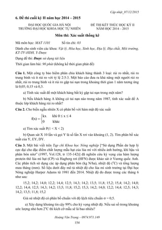 Cập nhật_07/12/2015
Hoàng Văn Trọng – 0974.971.149
154
6. Đề thi cuối kỳ II năm học 2014 – 2015
Môn thi: Xác suất thống kê
Mã môn học: MAT 1101 Số tín chỉ: 03
Dành cho sinh viên các khoa: Vật lý, Hóa học, Sinh học, Địa lý, Địa chất, Môi trường,
KT-TV-HDH, Y-Dược
Dạng đề thi: Được sử dụng tài liệu
Thời gian làm bài: 90 phút (không kể thời gian phát đề)
Câu 1. Một công ty bảo hiểm phân chia khách hàng thành 3 loại: rủi ro nhất, rủi ro
trung bình và ít rủi ro với tỷ lệ 2:5:3. Một báo cáo đưa ra khả năng một người rủi ro
nhất, rủi ro trung bình và ít rủi ro gặp tai nạn trong khoảng thời gian 1 năm tương ứng
là 0,05; 0,15 và 0,3.
a) Tính xác suất để một khách hàng bất kỳ gặp tai nạn trong một năm?
b) Nếu khách hàng A không có tai nạn nào trong năm 1987, tính xác suất để A
thuộc lớp khách hàng rủi ro nhất?
Câu 2. Cho biến ngẫu nhiên X có phân bố với hàm mật độ xác suất


 

khác0
4x0khikx
f(x)
a) Tìm xác suất P(1 < X < 2)
b) Quan sát X 10 lần và gọi Y là số lần X rơi vào khoảng (1, 2). Tìm phân bố xác
suất của Y, EY, DY.
Câu 3. Một bài viết trên Tạp chí Khoa học Nông nghiệp [“Sử dụng Phần dư hợp lý
cực đại cho đặc điểm chất lượng mẫu hạt của lúa mì với nhiều ảnh hưởng, khí hậu và
phân bón nitơ” (1997, Vol.128, tr 135-142)] đã nghiên cứu kỳ vọng của hàm lượng
protein thô lúa mì hạt (CP) và Hagberg rơi (HFN) được khảo sát ở Vương quốc Anh.
Các phân tích sử dụng các áp dụng phân bón (kg N/ha), nhiệt độ (o
C) và tổng lượng
mưa tháng (mm). Số liệu dưới đây mô tả nhiệt độ cho lúa mì sinh trưởng tại Đại học
Nông nghiệp Harper Adams từ 1981 đến 2014. Nhiệt độ đo được trong các tháng 6
như sau:
15,2; 14,2; 14,0; 12,2; 14,4; 12,5; 14,3; 14,2; 13,5; 11,8; 15,2; 15,4; 14,2; 14,0;
12,2; 14,4; 12,5; 14,3; 14,2; 13,5; 11,8; 15,2; 15,3; 14,2; 14,0; 12,2; 14,4; 12,5; 14,3;
14,2; 13,5; 11,8; 15,2
Giả sử nhiệt độ có phân bố chuẩn với độ lệch tiêu chuẩn  = 0,5.
a) Xây dựng khoảng tin cậy 99% cho kỳ vọng nhiệt độ. Nếu sai số trong khoảng
ước lượng nhỏ hơn 2o
C thì kích cỡ mẫu sẽ là bao nhiêu?
ĐẠI HỌC QUỐC GIA HÀ NỘI
TRƯỜNG ĐẠI HỌC KHOA HỌC TỰ NHIÊN
ĐỀ THI KẾT THÚC HỌC KỲ II
NĂM HỌC 2014 – 2015
 