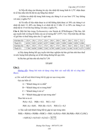 Cập nhật_07/12/2015
Hoàng Văn Trọng – 0974.971.149
155
b) Nếu độ rộng của khoảng tin cậy cho nhiệt độ trung bình là 1,5o
C nhận được
từ số liệu mẫu trên thì độ tin cậy bằng bao nhiêu?
c) Kiểm tra nhiệt độ trung bình trong các tháng 6 có cao hơn 13o
C hay không
với mức ý nghĩa 5%?
d) Từ mẫu số liệu nhận được ta có thể khẳng định được có 30% các tháng 6 có
nhiệt độ dưới 13; 40% các tháng 6 có nhiệt độ từ 13 đến 15 và 30% các tháng 6 có
nhiệt độ từ 15 trở lên hay không với mức ý nghĩa 5%.
Câu 4. Một bài báo trong Technometrics của Narula & JFWellington [“Dự báo, hồi
quy tuyến tính và tổng tối thiểu của sai số tương đối” (1977, Vol. 19)] trình bày dữ liệu
về giá bán và thuế hàng năm cho 21 ngôi nhà.
Giá bán (X) 25,9 29,5 27,9 25,9 29,9 29,9 30,9 28,9 35,9 31,5
Thuế (Y) 4,918 5,021 4,543 4,557 5,060 3,891 5,898 5,604 5,828 5,300
Giá bán (X) 40,5 43,9 37,5 37,9 44,5 37,9 38,9 36,9 45,8 31,0 30,9
Thuế (Y) 7,784 9,038 5,989 7,542 8,795 6,083 8,361 8,140 9,142 6,271 5,959
a) Xây dựng đường hồi quy tuyến tính thực nghiệm dự báo giá bán nhà theo thuế
và ước lượng bình phương sai số khi dùng đường hồi quy trên.
b) Dự báo giá bán nhà nếu thuế là 7,50
Lời giải:
Câu 1:
Hướng dẫn: Dạng bài toán sử dụng công thức xác suất đầy đủ và công thức
Bayes.
a) Xác suất để một khách hàng bất kỳ gặp tai nạn trong năm:
Gọi các biến cố:
A = “Khách hàng rủi ro nhất”
B = “Khách hàng rủi ro trung bình”
C = “Khách hàng ít rủi ro”
H = “Khách hàng gặp tai nạn trong năm”
Theo bài ra ta có:
0,3P(C)0,5;P(B)0,2;P(A) 
0,3C)|P(H0,15;B)|P(H0,05;A)|P(H 
 Xác suất một khách hàng bất kỳ gặp tai nạn trong năm:
C).P(C)|P(HB).P(B)|P(HA).P(A)|P(HP(HC)P(HB)P(HA)P(H) 
 3,0.3,05,0.15,02,0.05,0 175,0
 