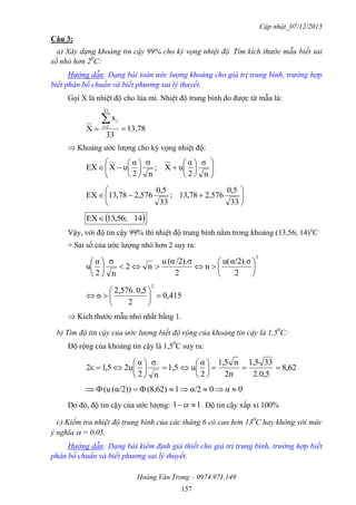 Cập nhật_07/12/2015
Hoàng Văn Trọng – 0974.971.149
157
Câu 3:
a) Xây dựng khoảng tin cậy 99% cho kỳ vọng nhiệt độ. Tìm kích thước mẫu biết sai
số nhỏ hơn 20
C:
Hướng dẫn: Dạng bài toán ước lượng khoảng cho giá trị trung bình, trường hợp
biết phân bố chuẩn và biết phương sai lý thuyết.
Gọi X là nhiệt độ cho lúa mì. Nhiệt độ trung bình đo được từ mẫu là:
13,78
33
x
X
33
1i
i


 Khoảng ước lượng cho kỳ vọng nhiệt độ:



















n
σ
2
α
uX;
n
σ
2
α
uXEX







33
0,5
576,278,31;
33
0,5
576,278,31EX
 41;56,31EX
Vậy, với độ tin cậy 99% thì nhiệt độ trung bình nằm trong khoảng (13,56; 14)o
C
+ Sai số của ước lượng nhỏ hơn 2 suy ra:
2
2
α/2).σu(
n
2
/2).σ(αu
n2
n
σ
2
α
u 











415,0
2
0,52,576.
n
2







 Kích thước mẫu nhỏ nhất bằng 1.
b) Tìm độ tin cậy của ước lượng biết độ rộng của khoảng tin cậy là 1,50
C:
Độ rộng của khoảng tin cậy là 1,50
C suy ra:
62,8
.0,52
331,5
σ2
n1,5
2
α
u1,5
n
σ
2
α
u25,12ε 












0α0α/21(8,62)α/2))((u 
Do đó, độ tin cậy của ước lượng: 11  . Độ tin cậy xấp xỉ 100%
c) Kiểm tra nhiệt độ trung bình của các tháng 6 có cao hơn 130
C hay không với mức
ý nghĩa  = 0,05.
Hướng dẫn: Dạng bài kiểm định giả thiết cho giá trị trung bình, trường hợp biết
phân bố chuẩn và biết phương sai lý thuyết.
 