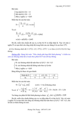 Cập nhật_07/12/2015
Hoàng Văn Trọng – 0974.971.149
158
Bài toán:
Giả thiết H: EX = 13
Đối thiết K: EX > 13
Mức ý nghĩa:  = 0,05
Miền bác bỏ của bài toán:








 α)(un
σ
13X
S
Ta có:
962,833
0,5
1378,31
n
σ
13X




645,1u(0,05)α)(u 
Do đó, miền tiêu chuẩn đã xảy ra, ta bác bỏ H và chấp nhận K. Vậy với mức ý
nghĩa 5% ta tạm thời cho rằng nhiệt độ trung bình của các tháng 6 là cao hơn 130
C.
d) Các khoảng nhiệt độ (<13o
C); (13, 15o
C); (15o
C <) có theo tỷ lệ 0,3:0,4:0,3 hay
không:
Hướng dẫn: Dạng bài toán “Tiêu chuẩn phù hợp Khi bình phương” vì kiểm tra
xem các khoảng nhiệt độ có tuân theo phân bố F nào đó hay không.
Bài toán:
H: các khoảng nhiệt độ tuân theo tỷ lệ 0,3 : 0,4 : 0,3
K: các khoảng nhiệt độ không tuân theo tỷ lệ trên
Mức ý nghĩa:  = 0,05
Bảng thống kê được rút gọn thành:
Nhiệt độ X < 13 (13, 15) > 15
mi 9 18 6
Miền bác bỏ của bài toán:
 α)(χχS 2
1k
2
 (với k = 3 là số khoảng chia)
Ta có: 3,363336,3633
0,3
6
0,4
18
0,3
9
33
1
n
p
m
n
1
χ
2223
1i i
2
i2






 
Tra bảng của phân bố Khi bình phương ta được: 99,50,05)(χα)(χ 2
2
2
1k 
Do đó, miền tiêu chuẩn không xảy ra, ta chấp nhận H và bác bỏ K. Vậy với mức
ý nghĩa 5% ta tạm thời cho rằng các khoảng nhiệt độ tuân theo tỷ lệ 0,3 : 0,4 : 0,3, cho
tới khi có thêm thông tin mới.
 