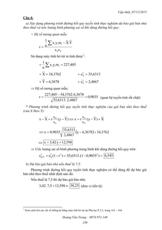 Cập nhật_07/12/2015
Hoàng Văn Trọng – 0974.971.149
159
Câu 4:
a) Xây dựng phương trình đường hồi quy tuyến tính thực nghiệm dự báo giá bán nhà
theo thuế và ước lượng bình phương sai số khi dùng đường hồi quy:
+ Hệ số tương quan mẫu:
YX
iii
ss
Y.Xmyx
n
1
r



Sử dụng máy tính bỏ túi ta tính được1
:
227,405myx
n
1
iii  
3762,34X  35,6313s2
X 
3678,6Y  2,4867s2
Y 
 Hệ số tương quan mẫu:
9035,0
4867,2.6313,35
3678,6.3762,34227,405
r 

 (quan hệ tuyến tính rất chặt)
* Phương trình đường hồi quy tuyến tính thực nghiệm của giá bán nhà theo thuế
(của X theo Y):
X)Yy(
s
s
rx)Yy(
s
s
rXx
Y
X
Y
X

  3762,343678,6y
2,4867
35,6313
0,9035x 
 598,21y42,3x 
 Ước lượng sai số bình phương trung bình khi dùng đường hồi quy trên:
 )0,9035(135,6313.)r(1ss 222
X
2
X/Y 6,545
b) Dự báo giá bán nhà nếu thuế là 7,5:
Phương trình đường hồi quy tuyến tính thực nghiệm có thể dùng để dự báo giá
bán nhà theo thuế nhất định nào đó.
Nếu thuế là 7,5 thì dự báo giá bán nhà:
 598,217,53,42. 25,38 (đơn vị tiền tệ)
1
Xem cách tìm các chỉ số thống kê bằng máy tính bỏ túi tại Phụ lục P.2.2, trang 163 – 164.
 