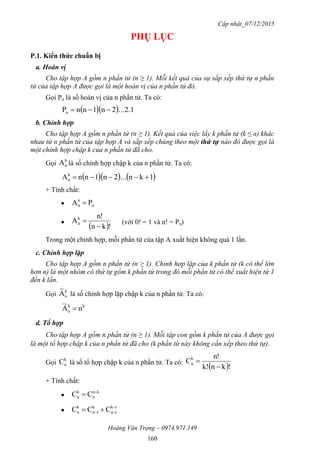 Cập nhật_07/12/2015
Hoàng Văn Trọng – 0974.971.149
160
PHỤ LỤC
P.1. Kiến thức chuẩn bị
a. Hoán vị
Cho tập hợp A gồm n phần tử (n ≥ 1). Mỗi kết quả của sự sắp xếp thứ tự n phần
tử của tập hợp A được gọi là một hoán vị của n phần tử đó.
Gọi Pn là số hoán vị của n phần tử. Ta có:
   2.1...2n1nnPn 
b. Chỉnh hợp
Cho tập hợp A gồm n phần tử (n ≥ 1). Kết quả của việc lấy k phần tử (k ≤ n) khác
nhau từ n phần tử của tập hợp A và sắp xếp chúng theo một thứ tự nào đó được gọi là
một chỉnh hợp chập k của n phần tử đã cho.
Gọi
k
nA là số chỉnh hợp chập k của n phần tử. Ta có:
    1kn...2n1nnAk
n 
+ Tính chất:
 n
n
n PA 

 !kn
n!
Ak
n

 (với 0! = 1 và n! = Pn)
Trong một chỉnh hợp, mỗi phần tử của tập A xuất hiện không quá 1 lần.
c. Chỉnh hợp lặp
Cho tập hợp A gồm n phần tử (n ≥ 1). Chỉnh hợp lặp của k phần tử (k có thể lớn
hơn n) là một nhóm có thứ tự gồm k phần tử trong đó mỗi phần tử có thể xuất hiện từ 1
đến k lần.
Gọi
k
nA
~
là số chỉnh hợp lặp chập k của n phần tử. Ta có:
kk
n nA
~

d. Tổ hợp
Cho tập hợp A gồm n phần tử (n ≥ 1). Mỗi tập con gồm k phần tử của A được gọi
là một tổ hợp chập k của n phần tử đã cho (k phần từ này không cần xếp theo thứ tự).
Gọi
k
nC là số tổ hợp chập k của n phần tử. Ta có:
 !knk!
n!
Ck
n


+ Tính chất:

k-n
n
k
n CC 

1-k
1-n
k
1-n
k
n CCC 
 