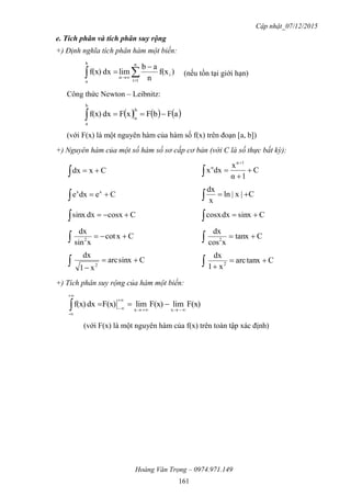 Cập nhật_07/12/2015
Hoàng Văn Trọng – 0974.971.149
161
e. Tích phân và tích phân suy rộng
+) Định nghĩa tích phân hàm một biến:
 



n
1i
i
n
b
a
)f(x
n
ab
limdxf(x) (nếu tồn tại giới hạn)
Công thức Newton – Leibnitz:
     aFbFxFdxf(x)
b
a
b
a

(với F(x) là một nguyên hàm của hàm số f(x) trên đoạn [a, b])
+) Nguyên hàm của một số hàm số sơ cấp cơ bản (với C là số thực bất kỳ):
Cxdx  C
1α
x
dxx
1α
α





Cedxe xx
 C|x|ln
x
dx

Ccosxdxsinx  Csinxdxcosx 
Cxcot
xsin
dx
2
 Ctanx
xcos
dx
2

Csinxarc
x1
dx
2


 Ctanxarc
x1
dx
2


+) Tích phân suy rộng của hàm một biến:
F(x)limF(x)limF(x)dxf(x)
xx
-






(với F(x) là một nguyên hàm của f(x) trên toàn tập xác định)
 