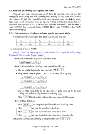 Cập nhật_07/12/2015
Hoàng Văn Trọng – 0974.971.149
162
P.2. Tính toán chỉ số thống kê bằng máy tính bỏ túi
Phần này giới thiệu cách tính các chỉ số thống kê của mẫu số liệu về một đại
lượng ngẫu nhiên (trung bình mẫu, phương sai và phương sai hiệu chỉnh mẫu, độ lệch
tiêu chuẩn và độ lệch tiêu chuẩn hiệu chỉnh mẫu) và tương quan giữa hai đại lượng
ngẫu nhiên (hệ số tương quan mẫu, giá trị a và b trong phương trình đường hồi quy
tuyến tính thực nghiệm: y = ax + b) bằng các loại máy tính bỏ túi: Casio fx-500MS
(máy fx-570MS làm tương tự), Casio fx-570ES PLUS (máy fx-570ES và fx-570VN
PLUS làm tương tự).
P.2.1. Tính toán các chỉ số thống kê mẫu của một đại lượng ngẫu nhiên
Cho một mẫu số liệu thống kê dưới dạng bảng tần suất như sau:
xi x1 x2 x3 …. xn
mi m1 m2 m3 ….. mn
a) Đối với máy Casio fx-500MS:
(máy fx-570MS thì làm tương tự, chỉ khác ở bước 2 khi chuyển về chế độ thống
kê mẫu một biến thì nhấn )
+ Bước 1: Reset toàn bộ máy, nhấn liên tiếp 4 phím:
+ Bước 2: Chuyển về chế độ thống kê và nhập số liệu đầu vào:
 Chuyển về chế độ thống kê mẫu một biến:
 Nhập số liệu vào (các giá trị x1, m1,… là các số cụ thể trong bảng):
………………………………..
Sau khi nhập xong, kiểm tra dữ liệu nhập vào (nếu muốn có thể bỏ qua)
bằng cách nhấn liên tiếp phím mũi tên xuống
Nhấn để thoát chế độ nhập dữ liệu (nếu muốn có thể bỏ qua).
+ Bước 3: Hiển thị kết quả
Nhấn để vào giao diện hiển thị kết quả. Có 3 tùy chọn:
Nhấn để hiển thị trung bình mẫu, hoặc:
Nhấn để hiển thị độ lệch tiêu chuẩn mẫu, hoặc:
Nhấn để hiển thị độ lệch tiêu chuẩn hiệu chỉnh của mẫu
(khi muốn xem thêm chỉ số thống kê khác thì nhấn tiếp )
Shift Mode 3 
Mode 2
1x Shift , M
2x Shift , M
nx Shift , M
Shift
1 

3 
2
Shift
Mode Mode 1
2
2
nm
2m
1m

AC
 