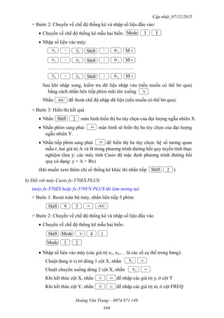 Cập nhật_07/12/2015
Hoàng Văn Trọng – 0974.971.149
164
+ Bước 2: Chuyển về chế độ thống kê và nhập số liệu đầu vào:
 Chuyển về chế độ thống kê mẫu hai biến:
 Nhập số liệu vào máy:
……………………………………………..
Sau khi nhập xong, kiểm tra dữ liệu nhập vào (nếu muốn có thể bỏ qua)
bằng cách nhấn liên tiếp phím mũi tên xuống
Nhấn để thoát chế độ nhập dữ liệu (nếu muốn có thể bỏ qua).
+ Bước 3: Hiển thị kết quả
 Nhấn màn hình hiển thị ba tùy chọn của đại lượng ngẫu nhiên X.
 Nhấn phím sang phải màn hình sẽ hiển thị ba tùy chọn của đại lượng
ngẫu nhiên Y.
 Nhấn tiếp phím sang phải để hiển thị ba tùy chọn: hệ số tương quan
mẫu r, hai giá trị A và B trong phương trình đường hồi quy tuyến tính thực
nghiệm (lưu ý: các máy tính Casio đã mặc định phương trình đường hồi
quy có dạng: y = A + Bx)
(khi muốn xem thêm chỉ số thống kê khác thì nhấn tiếp )
b) Đối với máy Casio fx-570ES PLUS:
(máy fx-570ES hoặc fx-570VN PLUS thì làm tương tự)
+ Bước 1: Reset toàn bộ máy, nhấn liên tiếp 5 phím:
+ Bước 2: Chuyển về chế độ thống kê và nhập số liệu đầu vào
 Chuyển về chế độ thống kê mẫu hai biến:
 Nhập số liệu vào máy (các giá trị x1, x2,… là các số cụ thể trong bảng):
Chuột đang ở vị trí dòng 1 cột X, nhấn
Chuột chuyển xuống dòng 2 cột X, nhấn
Khi kết thúc cột X, nhấn để nhập các giá trị yi ở cột Y
Khi kết thúc cột Y, nhấn để nhập các giá trị mi ở cột FREQ
Mode 3
1x Shift, M
Shift 2
1
1y ,
2x Shift, M2y ,
nx Shift, Mny ,
Shift 2
Shift 3 9
ModeShift 4 1
Mode 3
1x 
2x
2
1m
2m
nm

AC


AC




 