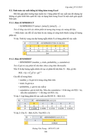 Cập nhật_07/12/2015
Hoàng Văn Trọng – 0974.971.149
166
P.3. Tính toán xác suất thống kê bằng hàm trong Excel
Đôi khi gặp phải trường hợp muốn tra 1 bảng phân bố xác suất nào đó nhưng lại
không có giáo trình bên cạnh thì việc sử dụng hàm trong Excel là một cách giải quyết
hiệu quả.
P.3.1. Hàm SUMPRODUCT
= SUMPRODUCT (array1, [array2], [array3], …)
Trả về tổng của tích các nhóm phần tử tương ứng trong các mảng dữ liệu.
+ Điều kiện: các đối số của hàm là các mảng có cùng kích thước (cùng số lượng
phần tử)
Ví dụ: Tính kỳ vọng của đại lượng ngẫu nhiên X có bảng phân bố xác suất:
P.3.2. Hàm BINOMDIST
= BINOMDIST (number_s, trials, probability_s, cumulative)
Trả về giá trị của phân bố nhị thức (theo công thức Bernoulli).
Nếu X là đại lượng ngẫu nhiên rời rạc có phân bố nhị thức X ~ B(n, p) thì:
knkk
n p)(1pCk)P(X 

Các đối số trong hàm:
+ number_s: là giá trị k trong công thức trên
+ trials: là giá trị n
+ probability_s: giá trị xác suất p
+ cumulative: giá trị tích lũy. Nếu cho cumulative = 0 thì ứng với P(X = k),
nếu cho cumulative = 1 thì ứng với P(X  k).
Ví dụ 1: Lập bảng phân bố xác suất của ĐLNN X ~ B(4; 0,2)
Ví dụ 2: Cho X ~ B(6; 0,25). Tìm P(X  3)
 