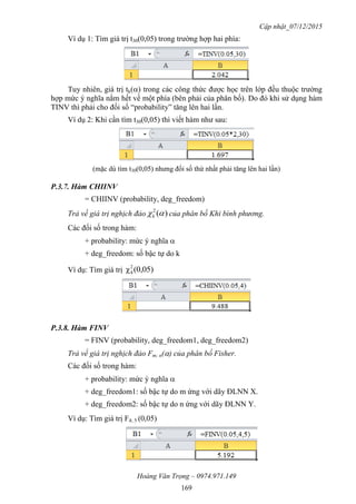 Cập nhật_07/12/2015
Hoàng Văn Trọng – 0974.971.149
169
Ví dụ 1: Tìm giá trị t30(0,05) trong trường hợp hai phía:
Tuy nhiên, giá trị tk() trong các công thức được học trên lớp đều thuộc trường
hợp mức ý nghĩa nằm hết về một phía (bên phải của phân bố). Do đó khi sử dụng hàm
TINV thì phải cho đối số “probability” tăng lên hai lần.
Ví dụ 2: Khi cần tìm t30(0,05) thì viết hàm như sau:
(mặc dù tìm t30(0,05) nhưng đối số thứ nhất phải tăng lên hai lần)
P.3.7. Hàm CHIINV
= CHIINV (probability, deg_freedom)
Trả về giá trị nghịch đảo )(2
k của phân bố Khi bình phương.
Các đối số trong hàm:
+ probability: mức ý nghĩa 
+ deg_freedom: số bậc tự do k
Ví dụ: Tìm giá trị (0,05)χ2
4
P.3.8. Hàm FINV
= FINV (probability, deg_freedom1, deg_freedom2)
Trả về giá trị nghịch đảo Fm; n() của phân bố Fisher.
Các đối số trong hàm:
+ probability: mức ý nghĩa 
+ deg_freedom1: số bậc tự do m ứng với dãy ĐLNN X.
+ deg_freedom2: số bậc tự do n ứng với dãy ĐLNN Y.
Ví dụ: Tìm giá trị F4; 5 (0,05)
 