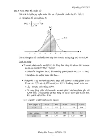 Cập nhật_07/12/2015
Hoàng Văn Trọng – 0974.971.149
173
P.4.3. Hàm phân bố chuẩn tắc
Giả sử Z là đại lượng ngẫu nhiên liên tục có phân bố chuẩn tắc: Z ~ N(0, 1)
 Hàm phân bố xác suất của Z:



x
2
t
dte
2π
1
Φ(x)
2
Giá trị hàm phân bố chuẩn tắc dưới đây tính cho các trường hợp x từ 0 đến 3,99.
Cách tra bảng:
 Tra xuôi: ví dụ muốn tra (0,82) thì dóng theo hàng 0,8 và cột 0,02 ta được
giá trị cần tìm là: (0,82) = 0,7939
+ Khi muốn tìm giá trị (–x) thì tra thông qua (x) với: (–x) = 1 – (x)
+ Xem bảng tra xuôi ở trang tiếp theo…
 Tra ngược: ví dụ muốn tra u(0,025). Thực chất u(0,025) là một giá trị x nào
đó sao cho P(Z  x) = 0,025 hay (x) = 0,975. Tra bảng theo 2 bước sau:
+ Lấy 1 trừ cho 0,025 bằng 0,975.
+ Dò trong bảng phân bố chuẩn tắc, xem có giá trị nào bằng hoặc gần với
0,975 nhất. Dóng ngược lại theo hàng và cột để được giá trị cần tìm.
Kết quả là: u(0,025) = 1,96
Một số giá trị u() trong bảng tra ngược:
Mức ý nghĩa  0.005 0.01 0.015 0.02 0.025
u () 2.58 2.33 2.17 2.05 1.96
Mức ý nghĩa  0.03 0.04 0.05 0.1 0.2
u () 1.88 1.75 1.64 1.28 0.84
2π
1
x
f(x)
)1(
 