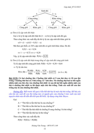 Cập nhật_07/12/2015
Hoàng Văn Trọng – 0974.971.149
12
a) Tìm tỷ lệ cặp sinh đôi thật:
Gọi x là tỷ lệ cặp sinh đôi thật thì (1 – x) là tỷ lệ cặp sinh đôi giả.
Theo công thức xác suất đầy đủ thì tỷ lệ các cặp sinh đôi khác giới là:
x.0 + (1 – x).0,5 = 0,5(1 – x)
Mà theo giả thiết, có 36% cặp sinh đôi có giới tính khác nhau. Do đó:
0,5(1 – x) = 0,36
 1 – x = 0,72  x = 0,28
Vậy, tỷ lệ cặp sinh đôi thật: P(A) 28,0
b) Tìm tỷ lệ cặp sinh đôi thật trong tổng số cặp sinh đôi cùng giới tính:
Tỷ lệ cặp sinh đôi cùng giới tính: P(B) = 0,34 + 0,30 = 0,64
 Tỷ lệ cần tìm:

0,64
0,28
P(B)
)P(A
P(B)
)P(AB
B)|P(A 4375,0 (vì A  B)
Bài 15/39: Có hai chuồng thỏ. Chuồng thứ nhất có 5 con thỏ đen và 10 con thỏ
trắng. Chuồng thứ hai có 3 thỏ trắng và 7 thỏ đen. Từ chuồng thứ hai ta bắt ngẫu
nhiên một con thỏ cho vào chuồng thứ nhất và sau đó lại bắt ngẫu nhiên một con
thỏ ở chuồng thứ nhất ra thì đƣợc một chú thỏ trắng. Tính xác suất để con thỏ
trắng này là của chuồng thứ nhất.
Hướng dẫn: Biết trước kết quả ở lần bắt thứ hai là một chú thỏ trắng. Đề bài yêu
cầu tìm xác suất để con thỏ trắng này có nguồn gốc của chuồng I (xác suất của một
nguyên nhân nào đó dẫn đến kết quả đã biết). Áp dụng công thức Bayes.
Gọi:
A = “Thỏ bắt ra lần thứ hai là của chuồng I”
B = “Thỏ bắt ra lần thứ hai là của chuồng II”
C = “Thỏ bắt lần thứ nhất từ chuồng II sang chuồng I là thỏ trắng”
H = “Thỏ bắt lần thứ hai là thỏ trắng”
Theo công thức xác suất đầy đủ:
P(H) = P(HA) + P(HB)
Sinh đôi
Cùng trứng Khác trứng
Cùng giới Khác giới Cùng giới Khác giới
x x1
1 0 0,5 0,5
 