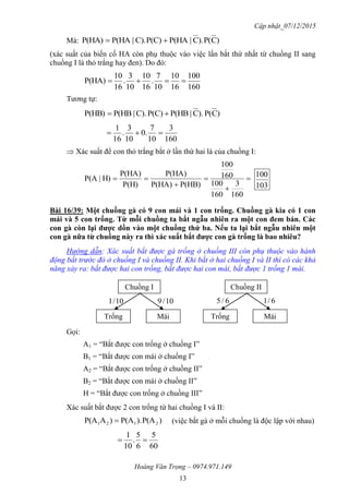 Cập nhật_07/12/2015
Hoàng Văn Trọng – 0974.971.149
13
Mà: )CP().C|P(HAP(C)C).|P(HAP(HA) 
(xác suất của biến cố HA còn phụ thuộc vào việc lần bắt thứ nhất từ chuồng II sang
chuồng I là thỏ trắng hay đen). Do đó:
160
100
16
10
10
7
.
16
10
10
3
.
16
10
P(HA) 
Tương tự:
)CP().C|P(HBP(C)C).|P(HBP(HB) 
160
3
10
7
.0
10
3
.
16
1

 Xác suất để con thỏ trắng bắt ở lần thứ hai là của chuồng I:





160
3
160
100
160
100
P(HB)P(HA)
P(HA)
P(H)
P(HA)
H)|P(A
103
100
Bài 16/39: Một chuồng gà có 9 con mái và 1 con trống. Chuồng gà kia có 1 con
mái và 5 con trống. Từ mỗi chuồng ta bắt ngẫu nhiên ra một con đem bán. Các
con gà còn lại đƣợc dồn vào một chuồng thứ ba. Nếu ta lại bắt ngẫu nhiên một
con gà nữa từ chuồng này ra thì xác suất bắt đƣợc con gà trống là bao nhiêu?
Hướng dẫn: Xác suất bắt được gà trống ở chuồng III còn phụ thuộc vào hành
động bắt trước đó ở chuồng I và chuồng II. Khi bắt ở hai chuồng I và II thì có các khả
năng xảy ra: bắt được hai con trống, bắt được hai con mái, bắt được 1 trống 1 mái.
Gọi:
A1 = “Bắt được con trống ở chuồng I”
B1 = “Bắt được con mái ở chuồng I”
A2 = “Bắt được con trống ở chuồng II”
B2 = “Bắt được con mái ở chuồng II”
H = “Bắt được con trống ở chuồng III”
Xác suất bắt được 2 con trống từ hai chuồng I và II:
)P(A).P(A)AP(A 2121  (việc bắt gà ở mỗi chuồng là độc lập với nhau)
60
5
6
5
.
10
1

Chuồng I
Trống Mái
10/1 10/9
Chuồng II
Trống Mái
6/5 6/1
 