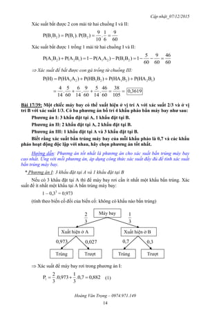 Cập nhật_07/12/2015
Hoàng Văn Trọng – 0974.971.149
14
Xác suất bắt được 2 con mái từ hai chuồng I và II:
60
9
6
1
.
10
9
)P(B).P(B)BP(B 2121 
Xác suất bắt được 1 trống 1 mái từ hai chuồng I và II:
60
46
60
9
60
5
1)BP(B)AP(A1)BP(A)BP(A 21211221 
 Xác suất để bắt được con gà trống từ chuồng III:
)BP(HA)BP(HA)BP(HB)AP(HAP(H) 12212121 

105
38
60
46
.
14
5
60
9
.
14
6
60
5
.
14
4
3619,0
Bài 17/39: Một chiếc máy bay có thể xuất hiện ở vị trí A với xác suất 2/3 và ở vị
trí B với xác suất 1/3. Có ba phƣơng án bố trí 4 khẩu pháo bắn máy bay nhƣ sau:
Phƣơng án I: 3 khẩu đặt tại A, 1 khẩu đặt tại B.
Phƣơng án II: 2 khẩu đặt tại A, 2 khẩu đặt tại B.
Phƣơng án III: 1 khẩu đặt tại A và 3 khẩu đặt tại B.
Biết rằng xác suất bắn trúng máy bay của mỗi khẩu pháo là 0,7 và các khẩu
pháo hoạt động độc lập với nhau, hãy chọn phƣơng án tốt nhất.
Hướng dẫn: Phương án tốt nhất là phương án cho xác suất bắn trúng máy bay
cao nhất. Ứng với mỗi phương án, áp dụng công thức xác suất đầy đủ để tính xác suất
bắn trúng máy bay.
* Phương án I: 3 khẩu đặt tại A và 1 khẩu đặt tại B
Nếu có 3 khẩu đặt tại A thì để máy bay rơi cần ít nhất một khẩu bắn trúng. Xác
suất để ít nhất một khẩu tại A bắn trúng máy bay:
1 – 0,33
= 0,973
(tính theo biến cố đối của biến cố: không có khẩu nào bắn trúng)
 Xác suất để máy bay rơi trong phương án I:
882,07,0.
3
1
973,0.
3
2
P1  (1)
Máy bay
Xuất hiện ở A Xuất hiện ở B
Trúng Trượt Trúng Trượt
3
2
3
1
973,0 027,0 7,0 3,0
 