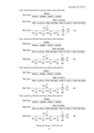 Cập nhật_07/12/2015
Hoàng Văn Trọng – 0974.971.149
17
+ Xác suất để xạ thủ bắn trượt này thuộc nhóm thứ nhất:
P(HD)P(HC)P(HB)P(HA)
P(HA)
H)|P(A


D).P(D)|P(HC).P(C)|P(HB).P(B)|P(HA).P(A)|P(H
A).P(A)|P(H
H)|P(A


)1(
57
10
60
19
18
1
18
2
5,0
18
4
4,0
18
7
3,0
18
5
2,0
18
5
2,0
H)|P(A 


+ Xác suất để xạ thủ bắn trượt này thuộc nhóm thứ hai:
P(HD)P(HC)P(HB)P(HA)
P(HB)
H)|P(B


D).P(D)|P(HC).P(C)|P(HB).P(B)|P(HA).P(A)|P(H
B).P(B)|P(H
H)|P(B


)2(
57
21
60
19
60
7
18
2
5,0
18
4
4,0
18
7
3,0
18
5
2,0
18
7
3,0
H)|P(B 


+ Xác suất để xạ thủ bắn trượt này thuộc nhóm thứ ba:
P(HD)P(HC)P(HB)P(HA)
P(HC)
H)|P(C


D).P(D)|P(HC).P(C)|P(HB).P(B)|P(HA).P(A)|P(H
C).P(C)|P(H
H)|P(C


)3(
57
16
60
19
45
4
18
2
5,0
18
4
4,0
18
7
3,0
18
5
2,0
18
4
4,0
H)|P(C 


+ Xác suất để xạ thủ bắn trượt này thuộc nhóm thứ tư:
P(HD)P(HC)P(HB)P(HA)
P(HD)
H)|P(D


D).P(D)|P(HC).P(C)|P(HB).P(B)|P(HA).P(A)|P(H
D).P(D)|P(H
H)|P(D


)4(
57
10
60
19
18
1
18
2
5,0
18
4
4,0
18
7
3,0
18
5
2,0
18
2
5,0
H)|P(D 


 