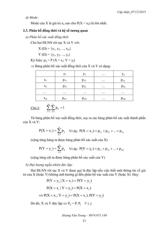 Cập nhật_07/12/2015
Hoàng Văn Trọng – 0974.971.149
21
d) Mode:
Mode của X là giá trị x0 sao cho P(X = x0) là lớn nhất.
2.3. Phân bố đồng thời và hệ số tƣơng quan
a) Phân bố xác suất đồng thời:
Cho hai ĐLNN rời rạc X và Y với:
X () = {x1, x2, ..., xm}
Y () = {y1, y2, ..., yn}
Ký hiệu: pij = P (X = xi; Y = yj)
 Bảng phân bố xác suất đồng thời của X và Y có dạng:
y1 y2  yn
x1 p11 p12  p1n
x2 p21 p22  p2n
    
xm pm1 pm2  pmn
Chú ý:  

m
1i
n
1j
ij 1p
Từ bảng phân bố xác suất đồng thời, suy ra các bảng phân bố xác suất thành phần
của X và Y:


n
1j
iji p)xP(X Ví dụ: 1n12111 p...pp)xP(X 
(cộng từng hàng ta được bảng phân bố xác suất của X)


m
1i
ijj p)yP(Y Ví dụ: m121111 p...pp)yP(Y 
(cộng từng cột ta được bảng phân bố xác suất của Y)
b) Đại lượng ngẫu nhiên độc lập:
Hai ĐLNN rời rạc X và Y được gọi là độc lập nếu việc biết một thông tin về giá
trị của X (hoặc Y) không ảnh hưởng gì đến phân bố xác suất của Y (hoặc X). Hay:
)yP(Y)xX|yP(Y jij 
)xP(X)yY|xP(X iji 
)yP(Y).xP(X)yY;xP(X jiji 
Do đó, X và Y độc lập  Pij = Pi Pj  i, j
 