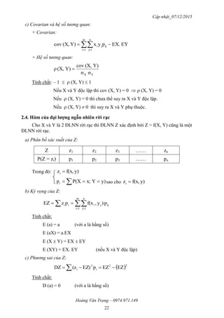 Cập nhật_07/12/2015
Hoàng Văn Trọng – 0974.971.149
22
c) Covarian và hệ số tương quan:
+ Covarian:
EYEX.pyxY)(X,cov
m
1i
n
1j
ijji   
+ Hệ số tương quan:
YX σσ
Y)(X,cov
Y)(X,ρ 
Tính chất: – 1   (X, Y)  1
Nếu X và Y độc lập thì cov (X, Y) = 0   (X, Y) = 0
Nếu  (X, Y) = 0 thì chưa thể suy ra X và Y độc lập.
Nếu  (X, Y)  0 thì suy ra X và Y phụ thuộc.
2.4. Hàm của đại lƣợng ngẫu nhiên rời rạc
Cho X và Y là 2 ĐLNN rời rạc thì ĐLNN Z xác định bởi Z = f(X, Y) cũng là một
ĐLNN rời rạc.
a) Phân bố xác suất của Z:
Z z1 z2 z3 …… zn
P(Z = zi) p1 p2 p3 …… pn
Trong đó: y)f(x,zi 
  y)Yx;P(Xpi sao cho y)f(x,zi 
b) Kỳ vọng của Z:
  

m
1i
n
1j
ijjiii p)y,f(xpzEZ
Tính chất:
E (a) = a (với a là hằng số)
E (aX) = a.EX
E (X  Y) = EX  EY
E (XY) = EX. EY (nếu X và Y độc lập)
c) Phương sai của Z:
 22
i
2
i EZEZpEZ)(zDZ  
Tính chất:
D (a) = 0 (với a là hằng số)
 