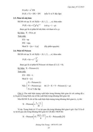 Cập nhật_07/12/2015
Hoàng Văn Trọng – 0974.971.149
23
D (aX) = a2
DX
D (X  Y) = DX + DY (nếu X và Y độc lập)
2.5. Phân bố nhị thức
ĐLNN rời rạc X với X() = {0, 1, 2, …, n} thỏa mãn:
knkk
n qpCk)(XP 
 (với q = 1 – p)
được gọi là có phân bố nhị thức với tham số n, p.
Ký hiệu: X  B (n, p)
Tính chất:
EX = np
DX = npq
Mod X = [(n + 1) p] (lấy phần nguyên)
2.6. Phân bố Poisson
ĐLNN rời rạc X với X() = {0, 1, 2,…, n} thỏa mãn:
k!
λ
ek)(XP
k
λ

được gọi là có phân bố Poisson với tham số  ( > 0).
Ký hiệu: X  Poisson ()
Tính chất:
EX = DX = 
Mod X = []
X  Poisson ()
Nếu Y  Poisson () thì: Z = X + Y  Poisson ( + )
X và Y độc lập
Chú ý: Cho một hiện tượng xuất hiện trong khoảng thời giant với cường độ c
(c là giá trị trung bình của số lần xuất hiện trong khoảng thời gian t)
Nếu ĐLNN X chỉ số lần xuất hiện hiện tượng trong khoảng thời gian (t1, t2) thì:





 
Δt
tt
c.Poisson~X 12
Ví dụ: Trung bình có 15 xe tải qua cầu trong khoảng thời gian 6 giờ. Gọi X là số
xe tải đi qua cầu trong khoảng thời gian từ 12h đến 14h30 thì:
 6,25Poisson~X
6
1214,5
15.Poisson~X 




 
 