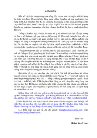 Lời chia sẻ
Hầu hết các hiện tượng trong cuộc sống đều xảy ra một cách ngẫu nhiên không
thể đoán biết được. Chúng ta luôn đứng trước những lựa chọn và phải quyết định cho
riêng mình. Khi lựa chọn như thế thì khả năng thành công là bao nhiêu, phương án lựa
chọn đã tối ưu chưa, cơ sở của việc lựa chọn là gì? Khoa học về Xác suất sẽ giúp ta
định lượng khả năng thành công của từng phương án để có thể đưa ra quyết định đúng
đắn hơn.
Thống kê là khoa học về cách thu thập, xử lý và phân tích dữ liệu về hiện tượng
rồi đưa ra kết luận có tính quy luật của hiện tượng đó. Phân tích thống kê dựa trên cơ
sở của lý thuyết xác suất và có quan hệ chặt chẽ với xác suất; nó không nghiên cứu
từng cá thể riêng lẻ mà nghiên cứu một tập hợp cá thể - tính quy luật của toàn bộ tổng
thể. Từ việc điều tra và phân tích mẫu đại diện, có thể tạm thời đưa ra kết luận về hiện
tượng nghiên cứu nhưng với khả năng xảy ra sai lầm đủ nhỏ để có thể chấp nhận được.
Trong chương trình đào tạo theo tín chỉ của các ngành ngoài khoa Toán thì Xác
suất và Thống kê được gộp chung lại thành môn Xác suất thống kê với những nội dung
rút gọn, đáp ứng nhu cầu về toán cho các đối tượng không chuyên. File này tập trung
vào phân loại và hướng dẫn giải các dạng bài tập. Đa số các bài tập được lấy từ 3
chương đầu của giáo trình G1 và 3 chương cuối của giáo trình G2 (xem Tài liệu tham
khảo). Ngoài ra, một số bài tập được lấy từ thực tế hoặc từ các lớp môn học khác nhau.
Phần lý thuyết chỉ tóm lược nội dung chính cùng một số công thức áp dụng (xem
chứng minh công thức trong giáo trình G1 và G2).
Kiến thức bổ trợ cho môn học này chủ yếu là Giải tích tổ hợp (hoán vị, chỉnh
hợp, tổ hợp) và tích phân của hàm một biến (xem Phụ lục P.1). Theo kinh nghiệm cá
nhân thì phương pháp học Xác suất – Thống kê không giống những môn Đại số - Giải
tích khác, cần hiểu kỹ vấn đề lý thuyết mới dễ dàng ghi nhớ công thức và áp dụng vào
giải bài tập. Tuy đề thi cuối kỳ thường cho phép sử dụng tài liệu nhưng việc ghi nhớ
và nắm được ý nghĩa các công thức sẽ giúp phản xạ tốt hơn cũng như xác định dạng
bài toán chính xác hơn.
Những dòng chữ nhỏ phía cuối trang là phần giải thích và chỉ dẫn. Sau mỗi bài
tập khó thường có mục “hướng dẫn” giải ở dạng khái quát. Khi cần tham khảo tài liệu
này, các bạn truy cập vào “Link download” ở cuối file để tải về bản cập nhật mới nhất.
 Trên đây là chút kiến thức ít ỏi mà mình muốn chia sẻ cùng các bạn. Do hạn chế
nhận thức về môn học nên chắc chắn còn nội dung nào đó viết chưa đúng hoặc chưa
đầy đủ, rất mong các bạn thông cảm và góp ý để mình hoàn thiện thêm.
Mọi thắc mắc xin gửi về địa chỉ email: hoangtronghus@gmail.com hoặc
hoangtronghus@yahoo.com.vn
Sinh viên
Hoàng Văn Trọng
 