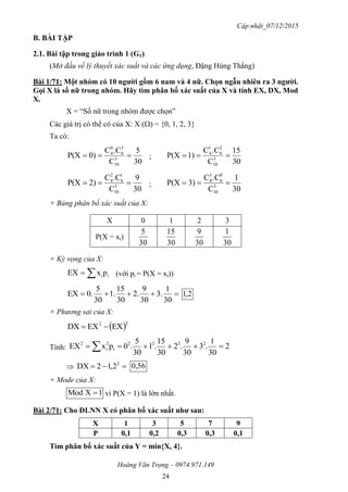 Cập nhật_07/12/2015
Hoàng Văn Trọng – 0974.971.149
24
B. BÀI TẬP
2.1. Bài tập trong giáo trình 1 (G1)
(Mở đầu về lý thuyết xác suất và các ứng dụng, Đặng Hùng Thắng)
Bài 1/71: Một nhóm có 10 ngƣời gồm 6 nam và 4 nữ. Chọn ngẫu nhiên ra 3 ngƣời.
Gọi X là số nữ trong nhóm. Hãy tìm phân bố xác suất của X và tính EX, DX, Mod
X.
X = “Số nữ trong nhóm được chọn”
Các giá trị có thể có của X: X () = {0, 1, 2, 3}
Ta có:
30
5
C
.CC
0)P(X 3
10
3
6
0
4
 ;
30
15
C
.CC
1)P(X 3
10
2
6
1
4

30
9
C
.CC
2)P(X 3
10
1
6
2
4
 ;
30
1
C
.CC
3)P(X 3
10
0
6
3
4

+ Bảng phân bố xác suất của X:
X 0 1 2 3
P(X = xi)
30
5
30
15
30
9
30
1
+ Kỳ vọng của X:
 iipxEX (với pi = P(X = xi))

30
1
.3
30
9
.2
30
15
.1
30
5
.0EX 2,1
+ Phương sai của X:
 22
EXEXDX 
Tính: 2
30
1
.3
30
9
.2
30
15
.1
30
5
.0pxEX 2222
i
2
i
2
 
  2
2,12DX 56,0
+ Mode của X:
1XMod  vì P(X = 1) là lớn nhất.
Bài 2/71: Cho ĐLNN X có phân bố xác suất nhƣ sau:
X 1 3 5 7 9
P 0,1 0,2 0,3 0,3 0,1
Tìm phân bố xác suất của Y = min{X, 4}.
 