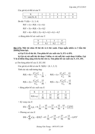 Cập nhật_07/12/2015
Hoàng Văn Trọng – 0974.971.149
25
Các giá trị có thể có của Y:
X 1 3 5 7 9
Y = min{X, 4} 1 3 4 4 4
Do đó: Y () = {1, 3, 4}
0,11)P(X1)P(Y 
0,23)P(X3)P(Y 
0,70,10,30,35)P(X4)P(Y 
 Bảng phân bố xác suất của Y:
Y 1 3 4
P 0,1 0,2 0,7
Bài 3/71: Một túi chứa 10 thẻ đỏ và 6 thẻ xanh. Chọn ngẫu nhiên ra 3 tấm thẻ
(không hoàn lại).
a) Gọi X là số thẻ đỏ. Tìm phân bố xác suất của X, EX và DX.
b) Giả sử rút mỗi thẻ đỏ đƣợc 5 điểm và rút mỗi thẻ xanh đƣợc 8 điểm. Gọi
Y là số điểm tổng cộng trên ba thẻ rút ra. Tìm phân bố xác suất của Y, EY, DY.
a) Tìm bảng phân bố của X, EX, DX:
Các giá trị có thể có của X: X() = {0, 1, 2, 3}
Tính các xác suất tương ứng:
56
2
C
.CC
0)P(X 3
16
3
6
0
10
 ;
56
15
C
.CC
1)P(X 3
16
2
6
1
10

56
27
C
.CC
2)P(X 3
16
1
6
2
10
 ;
56
12
C
.CC
3)P(X 3
16
0
6
3
10

+ Bảng phân bố xác suất của X:
X 0 1 2 3
P(X=xi)
56
2
56
15
56
27
56
12
+ Kỳ vọng của X:
  8
15
56
12
3.
56
27
2.
56
15
1.
56
2
0.pxEX
4
1i
ii 1,875
+ Phương sai của X:
  222222
4
1i
i
2
i 1,875
56
12
.3
56
27
.2
56
15
.1
56
2
.0EXpxDX  
 
