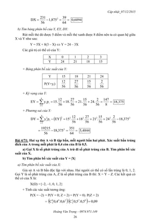 Cập nhật_07/12/2015
Hoàng Văn Trọng – 0974.971.149
26

64
39
1,875
56
231
DX 2
6094,0
b) Tìm bảng phân bố của Y, EY, DY:
Rút mỗi thẻ đỏ được 5 điểm và mỗi thẻ xanh được 8 điểm nên ta có quan hệ giữa
X và Y như sau:
Y = 5X + 8(3 – X)  Y = 24 – 3X
Các giá trị có thể có của Y:
X 0 1 2 3
Y 24 21 18 15
+ Bảng phân bố xác suất của Y:
Y 15 18 21 24
P(Y=yi)
56
12
56
27
56
15
56
2
+ Kỳ vọng của Y:
  8
147
56
2
24.
56
15
21.
56
27
18.
56
12
15.pyEY
4
1i
ii 18,375
+ Phương sai của Y:
  222222
4
1i
i
2
i 18,375
56
2
.24
56
15
.21
56
27
.18
56
12
.15EYpyDY  

64
351
18,375
56
19215 2
4844,5
Bài 4/71: Hai xạ thủ A và B tập bắn, mỗi ngƣời bắn hai phát. Xác suất bắn trúng
đích của A trong mỗi phát là 0,4 còn của B là 0,5.
a) Gọi X là số phát trúng của A trừ đi số phát trúng của B. Tìm phân bố xác
suất của X.
b) Tìm phân bố xác suất của Y = |X|
a) Tìm phân bố xác suất của X:
Giả sử A và B bắn độc lập với nhau. Hai người có thể có số lần trúng là 0, 1, 2.
Gọi Y là số phát trúng của A, Z là số phát trúng của B thì: X = Y – Z. Các kết quả có
thể có của X là:
X() ={–2, –1, 0, 1, 2}
+ Tính các xác suất tương ứng:
P(X = –2) = P(Y = 0; Z = 2) = P(Y = 0). P(Z = 2)
=    0,09.0,50,5C.0,60,4C 022
2
200
2 
 