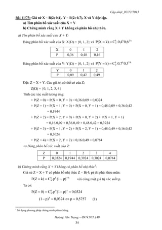 Cập nhật_07/12/2015
Hoàng Văn Trọng – 0974.971.149
34
Bài 11/73: Giả sử X ~ B(2; 0,4), Y ~ B(2; 0,7), X và Y độc lập.
a) Tìm phân bố xác suất của X + Y
b) Chứng minh rằng X + Y không có phân bố nhị thức.
a) Tìm phân bố xác suất của X + Y:
Bảng phân bố xác suất của X: X() = {0, 1, 2} và
k-2kk
2 6,0.0,4Ck)P(X 
X 0 1 2
P 0,36 0,48 0,16
Bảng phân bố xác suất của Y: Y() = {0, 1, 2} và
k2-kk
2 3,0.0,7Ck)P(Y 
Y 0 1 2
P 0,09 0,42 0,49
Đặt: Z = X + Y. Các giá trị có thể có của Z:
Z() = {0, 1, 2, 3, 4}
Tính các xác suất tương ứng:
+ P(Z = 0) = P(X = 0, Y = 0) = 0,36.0,09 = 0,0324
+ P(Z = 1) = P(X = 1, Y = 0) + P(X = 0, Y = 1) = 0,48.0,09 + 0,36.0,42
= 0,1944
+ P(Z = 2) = P(X = 2, Y = 0) + P(X = 0, Y = 2) + P(X = 1, Y = 1)
= 0,16.0,09 + 0,36.0,49 + 0,48.0,42 = 0,3924
+ P(Z = 3) = P(X = 1, Y = 2) + P(X = 2, Y = 1) = 0,48.0,49 + 0,16.0,42
= 0,3024
+ P(Z = 4) = P(X = 2, Y = 2) = 0,16.0,49 = 0,0784
 Bảng phân bố xác suất của Z:
Z 0 1 2 3 4
P 0,0324 0,1944 0,3924 0,3024 0,0784
b) Chứng minh rằng X + Y không có phân bố nhị thức1
:
Giả sử Z = X + Y có phân bố nhị thức Z ~ B(4; p) thì phải thỏa mãn:
k-4kk
4 p)(1.pCk)P(Z  với cùng một giá trị xác suất p.
Ta có:
0,0324p)(1p.C0)P(Z 400
4 
0,5757p0,0324p)(1 4
 (1)
1
Sử dụng phương pháp chứng minh phản chứng.
 