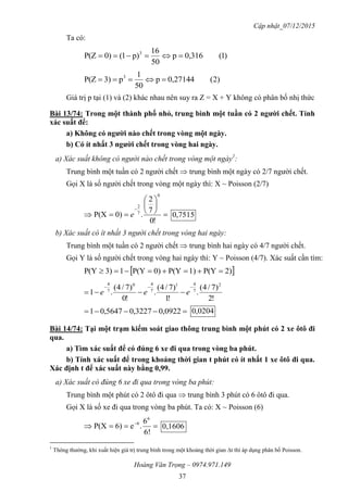 Cập nhật_07/12/2015
Hoàng Văn Trọng – 0974.971.149
37
Ta có:
)1(3160,p
50
16
p)1(0)P(Z 3

)2(271440,p
50
1
p3)P(Z 3

Giá trị p tại (1) và (2) khác nhau nên suy ra Z = X + Y không có phân bố nhị thức
Bài 13/74: Trong một thành phố nhỏ, trung bình một tuần có 2 ngƣời chết. Tính
xác suất để:
a) Không có ngƣời nào chết trong vòng một ngày.
b) Có ít nhất 3 ngƣời chết trong vòng hai ngày.
a) Xác suất không có người nào chết trong vòng một ngày1
:
Trung bình một tuần có 2 người chết  trung bình một ngày có 2/7 người chết.
Gọi X là số người chết trong vòng một ngày thì: X ~ Poisson (2/7)









!0
7
2
.0)P(X
0
7
2
e 7515,0
b) Xác suất có ít nhất 3 người chết trong vòng hai ngày:
Trung bình một tuần có 2 người chết  trung bình hai ngày có 4/7 người chết.
Gọi Y là số người chết trong vòng hai ngày thì: Y ~ Poisson (4/7). Xác suất cần tìm:
 2)P(Y1)P(Y0)P(Y13)P(Y 
!2
)7/4(
.
!1
)7/4(
.
!0
)7/4(
.1
2
7
41
7
40
7
4

 eee
 0922,03227,05647,01 0204,0
Bài 14/74: Tại một trạm kiểm soát giao thông trung bình một phút có 2 xe ôtô đi
qua.
a) Tìm xác suất để có đúng 6 xe đi qua trong vòng ba phút.
b) Tính xác suất để trong khoảng thời gian t phút có ít nhất 1 xe ôtô đi qua.
Xác định t để xác suất này bằng 0,99.
a) Xác suất có đúng 6 xe đi qua trong vòng ba phút:
Trung bình một phút có 2 ôtô đi qua  trung bình 3 phút có 6 ôtô đi qua.
Gọi X là số xe đi qua trong vòng ba phút. Ta có: X ~ Poisson (6)
 
6!
6
.e6)P(X
6
6
0,1606
1
Thông thường, khi xuất hiện giá trị trung bình trong một khoảng thời gian t thì áp dụng phân bố Poisson.
 