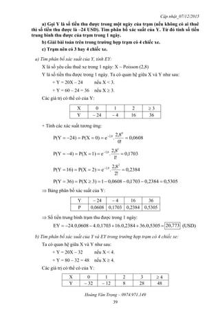 Cập nhật_07/12/2015
Hoàng Văn Trọng – 0974.971.149
39
a) Gọi Y là số tiền thu đƣợc trong một ngày của trạm (nếu không có ai thuê
thì số tiền thu đƣợc là –24 USD). Tìm phân bố xác suất của Y. Từ đó tính số tiền
trung bình thu đƣợc của trạm trong 1 ngày.
b) Giải bài toán trên trong trƣờng hợp trạm có 4 chiếc xe.
c) Trạm nên có 3 hay 4 chiếc xe.
a) Tìm phân bố xác suất của Y, tính EY:
X là số yêu cầu thuê xe trong 1 ngày: X ~ Poisson (2,8)
Y là số tiền thu được trong 1 ngày. Ta có quan hệ giữa X và Y như sau:
+ Y = 20X – 24 nếu X < 3.
+ Y = 60 – 24 = 36 nếu X  3.
Các giá trị có thể có của Y:
X 0 1 2  3
Y – 24 – 4 16 36
+ Tính các xác suất tương ứng:
0608,0
!0
8,2
.e0)P(X24)P(Y
0
2,8
 
1703,0
!1
8,2
.e1)P(X)4P(Y
1
2,8
 
2384,0
!2
8,2
.e2)P(X)16P(Y
2
2,8
 
5305,02384,01703,00608,013)P(X)36P(Y 
 Bảng phân bố xác suất của Y:
Y – 24 – 4 16 36
P 0,0608 0,1703 0,2384 0,5305
 Số tiền trung bình trạm thu được trong 1 ngày:
 36.0,530516.0,23844.0,170324.0,0608EY 20,773 (USD)
b) Tìm phân bố xác suất của Y và EY trong trường hợp trạm có 4 chiếc xe:
Ta có quan hệ giữa X và Y như sau:
+ Y = 20X – 32 nếu X < 4.
+ Y = 80 – 32 = 48 nếu X  4.
Các giá trị có thể có của Y:
X 0 1 2 3  4
Y – 32 – 12 8 28 48
 