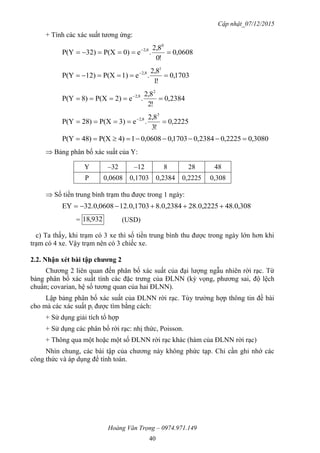 Cập nhật_07/12/2015
Hoàng Văn Trọng – 0974.971.149
40
+ Tính các xác suất tương ứng:
0608,0
!0
8,2
.e0)P(X32)P(Y
0
2,8
 
1703,0
!1
8,2
.e1)P(X)12P(Y
1
2,8
 
2384,0
!2
8,2
.e2)P(X)8P(Y
2
2,8
 
2225,0
!3
8,2
.e3)P(X)28P(Y
3
2,8
 
3080,02225,02384,01703,00608,014)P(X)48P(Y 
 Bảng phân bố xác suất của Y:
Y –32 –12 8 28 48
P 0,0608 0,1703 0,2384 0,2225 0,308
 Số tiền trung bình trạm thu được trong 1 ngày:
308,0.4828.0,22258.0,238412.0,170332.0,0608EY 
= 293,18 (USD)
c) Ta thấy, khi trạm có 3 xe thì số tiền trung bình thu được trong ngày lớn hơn khi
trạm có 4 xe. Vậy trạm nên có 3 chiếc xe.
2.2. Nhận xét bài tập chƣơng 2
Chương 2 liên quan đến phân bố xác suất của đại lượng ngẫu nhiên rời rạc. Từ
bảng phân bố xác suất tính các đặc trưng của ĐLNN (kỳ vọng, phương sai, độ lệch
chuẩn; covarian, hệ số tương quan của hai ĐLNN).
Lập bảng phân bố xác suất của ĐLNN rời rạc. Tùy trường hợp thông tin đề bài
cho mà các xác suất pi được tìm bằng cách:
+ Sử dụng giải tích tổ hợp
+ Sử dụng các phân bố rời rạc: nhị thức, Poisson.
+ Thông qua một hoặc một số ĐLNN rời rạc khác (hàm của ĐLNN rời rạc)
Nhìn chung, các bài tập của chương này không phức tạp. Chỉ cần ghi nhớ các
công thức và áp dụng để tính toán.
 